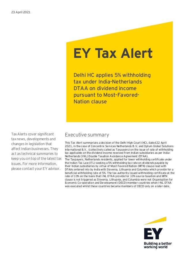 23 April 2021
Tax Alerts cover significant
tax news, developments and
changes in legislation that
affect Indian businesses. They
act as technical summaries to
keep you on top of the latest tax
issues. For more information,
please contact your EY advisor.
Executive summary
This Tax Alert summarizes a decision of the Delhi High Court (HC), dated 22 April
2021, in the case of Concentrix Services Netherlands B.V. and Optum Global Solutions
International B.V. (collectively called as Taxpayers) on the issue of rate of withholding
tax applicable on the dividend income received from Indian subsidiaries as per India-
Netherlands (I-NL) Double Taxation Avoidance Agreement (DTAA).
The Taxpayers, Netherlands residents, applied for lower withholding certificate under
the Indian Tax Law (ITL) seeking a 5% withholding tax rate on dividends payable by
their Indian subsidiaries by virtue of Most-Favored-Nation (MFN) clause read with
DTAAs entered into by India with Slovenia, Lithuania and Columbia which provide for a
beneficial withholding rate of 5%. The tax authority issued withholding certificate at the
rate of 10% on the basis that I-NL DTAA provide for 10% source-taxation and MFN
clause is not triggered as Slovenia, Lithuania, and Columbia were not Organisation for
Economic Co-operation and Development (OECD) member countries when I-NL DTAA
was executed whilst these countries became members of OECD only on a later date.
EY Tax Alert
Delhi HC applies 5% withholding
tax under India-Netherlands
DTAA on dividend income
pursuant to Most-Favored-
Nation clause
 