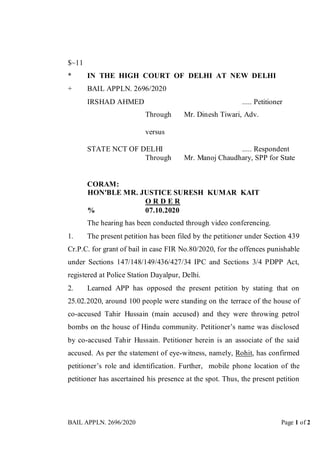 BAIL APPLN. 2696/2020 Page 1 of 2
$~11
* IN THE HIGH COURT OF DELHI AT NEW DELHI
+ BAIL APPLN. 2696/2020
IRSHAD AHMED ..... Petitioner
Through Mr. Dinesh Tiwari, Adv.
versus
STATE NCT OF DELHI ..... Respondent
Through Mr. Manoj Chaudhary, SPP for State
CORAM:
HON'BLE MR. JUSTICE SURESH KUMAR KAIT
O R D E R
% 07.10.2020
The hearing has been conducted through video conferencing.
1. The present petition has been filed by the petitioner under Section 439
Cr.P.C. for grant of bail in case FIR No.80/2020, for the offences punishable
under Sections 147/148/149/436/427/34 IPC and Sections 3/4 PDPP Act,
registered at Police Station Dayalpur, Delhi.
2. Learned APP has opposed the present petition by stating that on
25.02.2020, around 100 people were standing on the terrace of the house of
co-accused Tahir Hussain (main accused) and they were throwing petrol
bombs on the house of Hindu community. Petitioner’s name was disclosed
by co-accused Tahir Hussain. Petitioner herein is an associate of the said
accused. As per the statement of eye-witness, namely, Rohit, has confirmed
petitioner’s role and identification. Further, mobile phone location of the
petitioner has ascertained his presence at the spot. Thus, the present petition
 
