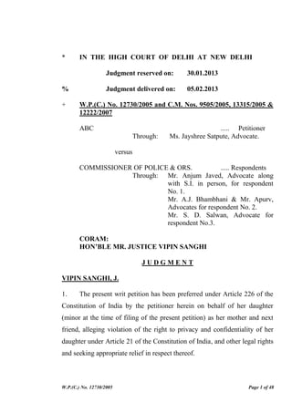 W.P.(C.) No. 12730/2005 Page 1 of 48
* IN THE HIGH COURT OF DELHI AT NEW DELHI
Judgment reserved on: 30.01.2013
% Judgment delivered on: 05.02.2013
+ W.P.(C.) No. 12730/2005 and C.M. Nos. 9505/2005, 13315/2005 &
12222/2007
ABC ..... Petitioner
Through: Ms. Jayshree Satpute, Advocate.
versus
COMMISSIONER OF POLICE & ORS. ..... Respondents
Through: Mr. Anjum Javed, Advocate along
with S.I. in person, for respondent
No. 1.
Mr. A.J. Bhambhani & Mr. Apurv,
Advocates for respondent No. 2.
Mr. S. D. Salwan, Advocate for
respondent No.3.
CORAM:
HON’BLE MR. JUSTICE VIPIN SANGHI
J U D G M E N T
VIPIN SANGHI, J.
1. The present writ petition has been preferred under Article 226 of the
Constitution of India by the petitioner herein on behalf of her daughter
(minor at the time of filing of the present petition) as her mother and next
friend, alleging violation of the right to privacy and confidentiality of her
daughter under Article 21 of the Constitution of India, and other legal rights
and seeking appropriate relief in respect thereof.
 