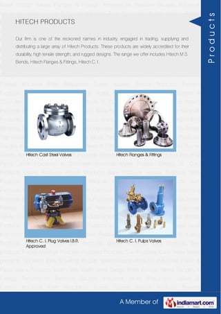 A Member of
Boiler Fittings Valves Flanges & Fittings Temperature Pressure Gauges Industrial
Valves Pneumatic Valves & Fittings Industrial Filter Regulators Burner Spares Borosil
Products Prakash Products Wacker Products Industrial Hoses Industrial Pipes Level
Indicators & Controller Industrial Meter Rubber Sheets H. Guru Products Liebig
Products Hitech Products Sant Products Leader Products Neta Products Tata
products Forbes Marshall Products Anabond Products Sun Products Kranti Water Meter
products Cookson Eyre Smelting Bugatti Valvosanitaria Products Industrial Polish &
Paste Legris Products Steam Trap Water Level Gauge Boiler Fittings Valves Flanges &
Fittings Temperature Pressure Gauges Industrial Valves Pneumatic Valves &
Fittings Industrial Filter Regulators Burner Spares Borosil Products Prakash
Products Wacker Products Industrial Hoses Industrial Pipes Level Indicators &
Controller Industrial Meter Rubber Sheets H. Guru Products Liebig Products Hitech
Products Sant Products Leader Products Neta Products Tata products Forbes Marshall
Products Anabond Products Sun Products Kranti Water Meter products Cookson Eyre
Smelting Bugatti Valvosanitaria Products Industrial Polish & Paste Legris Products Steam
Trap Water Level Gauge Boiler Fittings Valves Flanges & Fittings Temperature Pressure
Gauges Industrial Valves Pneumatic Valves & Fittings Industrial Filter Regulators Burner
Spares Borosil Products Prakash Products Wacker Products Industrial Hoses Industrial
Pipes Level Indicators & Controller Industrial Meter Rubber Sheets H. Guru
Products Liebig Products Hitech Products Sant Products Leader Products Neta
Products Tata products Forbes Marshall Products Anabond Products Sun
Products Kranti Water Meter products Cookson Eyre Smelting Bugatti Valvosanitaria
Products Industrial Polish & Paste Legris Products Steam Trap Water Level Gauge Boiler
Fittings Valves Flanges & Fittings Temperature Pressure Gauges Industrial
Valves Pneumatic Valves & Fittings Industrial Filter Regulators Burner Spares Borosil
Products Prakash Products Wacker Products Industrial Hoses Industrial Pipes Level
Indicators & Controller Industrial Meter Rubber Sheets H. Guru Products Liebig
Products Hitech Products Sant Products Leader Products Neta Products Tata
products Forbes Marshall Products Anabond Products Sun Products Kranti Water Meter
products Cookson Eyre Smelting Bugatti Valvosanitaria Products Industrial Polish &
Paste Legris Products Steam Trap Water Level Gauge Boiler Fittings Valves Flanges &
Fittings Temperature Pressure Gauges Industrial Valves Pneumatic Valves &
Fittings Industrial Filter Regulators Burner Spares Borosil Products Prakash
HITECH PRODUCTS
Our firm is one of the reckoned names in industry, engaged in trading, supplying and
distributing a large array of Hitech Products. These products are widely accredited for their
durability, high tensile strength, and rugged designs. The range we offer includes Hitech M.S.
Bends, Hitech Flanges & Fittings, Hitech C. I.
Hitech Cast Steel Valves Hitech Flanges & Fittings
Hitech C. I. Plug Valves I.B.R.
Approved
Hitech C. I. Pulps Valves
Products
 