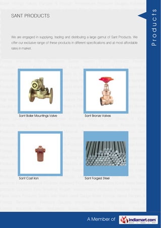 A Member of
Boiler Fittings Valves Flanges & Fittings Temperature Pressure Gauges Industrial
Valves Pneumatic Valves & Fittings Industrial Filter Regulators Burner Spares Borosil
Products Prakash Products Wacker Products Industrial Hoses Industrial Pipes Level
Indicators & Controller Industrial Meter Rubber Sheets H. Guru Products Liebig
Products Hitech Products Sant Products Leader Products Neta Products Tata
products Forbes Marshall Products Anabond Products Sun Products Kranti Water Meter
products Cookson Eyre Smelting Bugatti Valvosanitaria Products Industrial Polish &
Paste Legris Products Steam Trap Water Level Gauge Boiler Fittings Valves Flanges &
Fittings Temperature Pressure Gauges Industrial Valves Pneumatic Valves &
Fittings Industrial Filter Regulators Burner Spares Borosil Products Prakash
Products Wacker Products Industrial Hoses Industrial Pipes Level Indicators &
Controller Industrial Meter Rubber Sheets H. Guru Products Liebig Products Hitech
Products Sant Products Leader Products Neta Products Tata products Forbes Marshall
Products Anabond Products Sun Products Kranti Water Meter products Cookson Eyre
Smelting Bugatti Valvosanitaria Products Industrial Polish & Paste Legris Products Steam
Trap Water Level Gauge Boiler Fittings Valves Flanges & Fittings Temperature Pressure
Gauges Industrial Valves Pneumatic Valves & Fittings Industrial Filter Regulators Burner
Spares Borosil Products Prakash Products Wacker Products Industrial Hoses Industrial
Pipes Level Indicators & Controller Industrial Meter Rubber Sheets H. Guru
Products Liebig Products Hitech Products Sant Products Leader Products Neta
Products Tata products Forbes Marshall Products Anabond Products Sun
Products Kranti Water Meter products Cookson Eyre Smelting Bugatti Valvosanitaria
Products Industrial Polish & Paste Legris Products Steam Trap Water Level Gauge Boiler
Fittings Valves Flanges & Fittings Temperature Pressure Gauges Industrial
Valves Pneumatic Valves & Fittings Industrial Filter Regulators Burner Spares Borosil
Products Prakash Products Wacker Products Industrial Hoses Industrial Pipes Level
Indicators & Controller Industrial Meter Rubber Sheets H. Guru Products Liebig
Products Hitech Products Sant Products Leader Products Neta Products Tata
products Forbes Marshall Products Anabond Products Sun Products Kranti Water Meter
products Cookson Eyre Smelting Bugatti Valvosanitaria Products Industrial Polish &
Paste Legris Products Steam Trap Water Level Gauge Boiler Fittings Valves Flanges &
Fittings Temperature Pressure Gauges Industrial Valves Pneumatic Valves &
Fittings Industrial Filter Regulators Burner Spares Borosil Products Prakash
SANT PRODUCTS
We are engaged in supplying, trading and distributing a large gamut of Sant Products. We
offer our exclusive range of these products in different specifications and at most affordable
rates in market.
Sant Boiler Mountings Valve Sant Bronze Valves
Sant Cast Iron Sant Forged Steel
Products
 