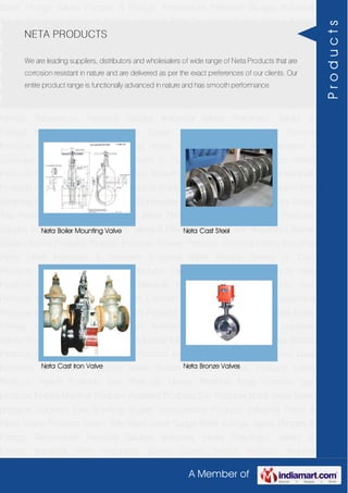 A Member of
Boiler Fittings Valves Flanges & Fittings Temperature Pressure Gauges Industrial
Valves Pneumatic Valves & Fittings Industrial Filter Regulators Burner Spares Borosil
Products Prakash Products Wacker Products Industrial Hoses Industrial Pipes Level
Indicators & Controller Industrial Meter Rubber Sheets H. Guru Products Liebig
Products Hitech Products Sant Products Leader Products Neta Products Tata
products Forbes Marshall Products Anabond Products Sun Products Kranti Water Meter
products Cookson Eyre Smelting Bugatti Valvosanitaria Products Industrial Polish &
Paste Legris Products Steam Trap Water Level Gauge Boiler Fittings Valves Flanges &
Fittings Temperature Pressure Gauges Industrial Valves Pneumatic Valves &
Fittings Industrial Filter Regulators Burner Spares Borosil Products Prakash
Products Wacker Products Industrial Hoses Industrial Pipes Level Indicators &
Controller Industrial Meter Rubber Sheets H. Guru Products Liebig Products Hitech
Products Sant Products Leader Products Neta Products Tata products Forbes Marshall
Products Anabond Products Sun Products Kranti Water Meter products Cookson Eyre
Smelting Bugatti Valvosanitaria Products Industrial Polish & Paste Legris Products Steam
Trap Water Level Gauge Boiler Fittings Valves Flanges & Fittings Temperature Pressure
Gauges Industrial Valves Pneumatic Valves & Fittings Industrial Filter Regulators Burner
Spares Borosil Products Prakash Products Wacker Products Industrial Hoses Industrial
Pipes Level Indicators & Controller Industrial Meter Rubber Sheets H. Guru
Products Liebig Products Hitech Products Sant Products Leader Products Neta
Products Tata products Forbes Marshall Products Anabond Products Sun
Products Kranti Water Meter products Cookson Eyre Smelting Bugatti Valvosanitaria
Products Industrial Polish & Paste Legris Products Steam Trap Water Level Gauge Boiler
Fittings Valves Flanges & Fittings Temperature Pressure Gauges Industrial
Valves Pneumatic Valves & Fittings Industrial Filter Regulators Burner Spares Borosil
Products Prakash Products Wacker Products Industrial Hoses Industrial Pipes Level
Indicators & Controller Industrial Meter Rubber Sheets H. Guru Products Liebig
Products Hitech Products Sant Products Leader Products Neta Products Tata
products Forbes Marshall Products Anabond Products Sun Products Kranti Water Meter
products Cookson Eyre Smelting Bugatti Valvosanitaria Products Industrial Polish &
Paste Legris Products Steam Trap Water Level Gauge Boiler Fittings Valves Flanges &
Fittings Temperature Pressure Gauges Industrial Valves Pneumatic Valves &
Fittings Industrial Filter Regulators Burner Spares Borosil Products Prakash
NETA PRODUCTS
We are leading suppliers, distributors and wholesalers of wide range of Neta Products that are
corrosion resistant in nature and are delivered as per the exact preferences of our clients. Our
entire product range is functionally advanced in nature and has smooth performance.
Neta Boiler Mounting Valve Neta Cast Steel
Neta Cast Iron Valve Neta Bronze Valves
Products
 
