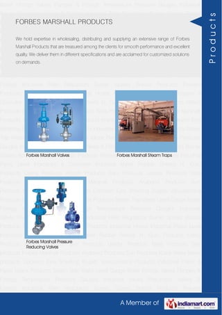 A Member of
Boiler Fittings Valves Flanges & Fittings Temperature Pressure Gauges Industrial
Valves Pneumatic Valves & Fittings Industrial Filter Regulators Burner Spares Borosil
Products Prakash Products Wacker Products Industrial Hoses Industrial Pipes Level
Indicators & Controller Industrial Meter Rubber Sheets H. Guru Products Liebig
Products Hitech Products Sant Products Leader Products Neta Products Tata
products Forbes Marshall Products Anabond Products Sun Products Kranti Water Meter
products Cookson Eyre Smelting Bugatti Valvosanitaria Products Industrial Polish &
Paste Legris Products Steam Trap Water Level Gauge Boiler Fittings Valves Flanges &
Fittings Temperature Pressure Gauges Industrial Valves Pneumatic Valves &
Fittings Industrial Filter Regulators Burner Spares Borosil Products Prakash
Products Wacker Products Industrial Hoses Industrial Pipes Level Indicators &
Controller Industrial Meter Rubber Sheets H. Guru Products Liebig Products Hitech
Products Sant Products Leader Products Neta Products Tata products Forbes Marshall
Products Anabond Products Sun Products Kranti Water Meter products Cookson Eyre
Smelting Bugatti Valvosanitaria Products Industrial Polish & Paste Legris Products Steam
Trap Water Level Gauge Boiler Fittings Valves Flanges & Fittings Temperature Pressure
Gauges Industrial Valves Pneumatic Valves & Fittings Industrial Filter Regulators Burner
Spares Borosil Products Prakash Products Wacker Products Industrial Hoses Industrial
Pipes Level Indicators & Controller Industrial Meter Rubber Sheets H. Guru
Products Liebig Products Hitech Products Sant Products Leader Products Neta
Products Tata products Forbes Marshall Products Anabond Products Sun
Products Kranti Water Meter products Cookson Eyre Smelting Bugatti Valvosanitaria
Products Industrial Polish & Paste Legris Products Steam Trap Water Level Gauge Boiler
Fittings Valves Flanges & Fittings Temperature Pressure Gauges Industrial
Valves Pneumatic Valves & Fittings Industrial Filter Regulators Burner Spares Borosil
Products Prakash Products Wacker Products Industrial Hoses Industrial Pipes Level
Indicators & Controller Industrial Meter Rubber Sheets H. Guru Products Liebig
Products Hitech Products Sant Products Leader Products Neta Products Tata
products Forbes Marshall Products Anabond Products Sun Products Kranti Water Meter
products Cookson Eyre Smelting Bugatti Valvosanitaria Products Industrial Polish &
Paste Legris Products Steam Trap Water Level Gauge Boiler Fittings Valves Flanges &
Fittings Temperature Pressure Gauges Industrial Valves Pneumatic Valves &
Fittings Industrial Filter Regulators Burner Spares Borosil Products Prakash
FORBES MARSHALL PRODUCTS
We hold expertise in wholesaling, distributing and supplying an extensive range of Forbes
Marshall Products that are treasured among the clients for smooth performance and excellent
quality. We deliver them in different specifications and are acclaimed for customized solutions
on demands.
Forbes Marshall Valves Forbes Marshall Steam Traps
Forbes Marshall Pressure
Reducing Valves
Products
 