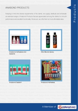 A Member of
Boiler Fittings Valves Flanges & Fittings Temperature Pressure Gauges Industrial
Valves Pneumatic Valves & Fittings Industrial Filter Regulators Burner Spares Borosil
Products Prakash Products Wacker Products Industrial Hoses Industrial Pipes Level
Indicators & Controller Industrial Meter Rubber Sheets H. Guru Products Liebig
Products Hitech Products Sant Products Leader Products Neta Products Tata
products Forbes Marshall Products Anabond Products Sun Products Kranti Water Meter
products Cookson Eyre Smelting Bugatti Valvosanitaria Products Industrial Polish &
Paste Legris Products Steam Trap Water Level Gauge Boiler Fittings Valves Flanges &
Fittings Temperature Pressure Gauges Industrial Valves Pneumatic Valves &
Fittings Industrial Filter Regulators Burner Spares Borosil Products Prakash
Products Wacker Products Industrial Hoses Industrial Pipes Level Indicators &
Controller Industrial Meter Rubber Sheets H. Guru Products Liebig Products Hitech
Products Sant Products Leader Products Neta Products Tata products Forbes Marshall
Products Anabond Products Sun Products Kranti Water Meter products Cookson Eyre
Smelting Bugatti Valvosanitaria Products Industrial Polish & Paste Legris Products Steam
Trap Water Level Gauge Boiler Fittings Valves Flanges & Fittings Temperature Pressure
Gauges Industrial Valves Pneumatic Valves & Fittings Industrial Filter Regulators Burner
Spares Borosil Products Prakash Products Wacker Products Industrial Hoses Industrial
Pipes Level Indicators & Controller Industrial Meter Rubber Sheets H. Guru
Products Liebig Products Hitech Products Sant Products Leader Products Neta
Products Tata products Forbes Marshall Products Anabond Products Sun
Products Kranti Water Meter products Cookson Eyre Smelting Bugatti Valvosanitaria
Products Industrial Polish & Paste Legris Products Steam Trap Water Level Gauge Boiler
Fittings Valves Flanges & Fittings Temperature Pressure Gauges Industrial
Valves Pneumatic Valves & Fittings Industrial Filter Regulators Burner Spares Borosil
Products Prakash Products Wacker Products Industrial Hoses Industrial Pipes Level
Indicators & Controller Industrial Meter Rubber Sheets H. Guru Products Liebig
Products Hitech Products Sant Products Leader Products Neta Products Tata
products Forbes Marshall Products Anabond Products Sun Products Kranti Water Meter
products Cookson Eyre Smelting Bugatti Valvosanitaria Products Industrial Polish &
Paste Legris Products Steam Trap Water Level Gauge Boiler Fittings Valves Flanges &
Fittings Temperature Pressure Gauges Industrial Valves Pneumatic Valves &
Fittings Industrial Filter Regulators Burner Spares Borosil Products Prakash
ANABOND PRODUCTS
Keeping in mind the diverse requirements of the clients, we supply, distribute and wholesale
an extensive range of Anabond Products that are appreciated among the clients for smooth
performance and excellent functionality. Moreover, we offer them at most affordable rates.
Anabond Adhesives and
Sealants
Afra Silicone Spray
Anabond Sealant Anabond Adhesives
Products
 