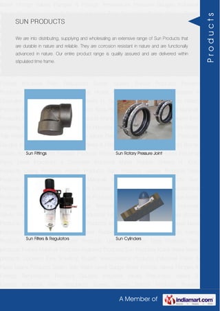 A Member of
Boiler Fittings Valves Flanges & Fittings Temperature Pressure Gauges Industrial
Valves Pneumatic Valves & Fittings Industrial Filter Regulators Burner Spares Borosil
Products Prakash Products Wacker Products Industrial Hoses Industrial Pipes Level
Indicators & Controller Industrial Meter Rubber Sheets H. Guru Products Liebig
Products Hitech Products Sant Products Leader Products Neta Products Tata
products Forbes Marshall Products Anabond Products Sun Products Kranti Water Meter
products Cookson Eyre Smelting Bugatti Valvosanitaria Products Industrial Polish &
Paste Legris Products Steam Trap Water Level Gauge Boiler Fittings Valves Flanges &
Fittings Temperature Pressure Gauges Industrial Valves Pneumatic Valves &
Fittings Industrial Filter Regulators Burner Spares Borosil Products Prakash
Products Wacker Products Industrial Hoses Industrial Pipes Level Indicators &
Controller Industrial Meter Rubber Sheets H. Guru Products Liebig Products Hitech
Products Sant Products Leader Products Neta Products Tata products Forbes Marshall
Products Anabond Products Sun Products Kranti Water Meter products Cookson Eyre
Smelting Bugatti Valvosanitaria Products Industrial Polish & Paste Legris Products Steam
Trap Water Level Gauge Boiler Fittings Valves Flanges & Fittings Temperature Pressure
Gauges Industrial Valves Pneumatic Valves & Fittings Industrial Filter Regulators Burner
Spares Borosil Products Prakash Products Wacker Products Industrial Hoses Industrial
Pipes Level Indicators & Controller Industrial Meter Rubber Sheets H. Guru
Products Liebig Products Hitech Products Sant Products Leader Products Neta
Products Tata products Forbes Marshall Products Anabond Products Sun
Products Kranti Water Meter products Cookson Eyre Smelting Bugatti Valvosanitaria
Products Industrial Polish & Paste Legris Products Steam Trap Water Level Gauge Boiler
Fittings Valves Flanges & Fittings Temperature Pressure Gauges Industrial
Valves Pneumatic Valves & Fittings Industrial Filter Regulators Burner Spares Borosil
Products Prakash Products Wacker Products Industrial Hoses Industrial Pipes Level
Indicators & Controller Industrial Meter Rubber Sheets H. Guru Products Liebig
Products Hitech Products Sant Products Leader Products Neta Products Tata
products Forbes Marshall Products Anabond Products Sun Products Kranti Water Meter
products Cookson Eyre Smelting Bugatti Valvosanitaria Products Industrial Polish &
Paste Legris Products Steam Trap Water Level Gauge Boiler Fittings Valves Flanges &
Fittings Temperature Pressure Gauges Industrial Valves Pneumatic Valves &
Fittings Industrial Filter Regulators Burner Spares Borosil Products Prakash
SUN PRODUCTS
We are into distributing, supplying and wholesaling an extensive range of Sun Products that
are durable in nature and reliable. They are corrosion resistant in nature and are functionally
advanced in nature. Our entire product range is quality assured and are delivered within
stipulated time frame.
Sun Fittings Sun Rotary Pressure Joint
Sun Filters & Regulators Sun Cylinders
Products
 