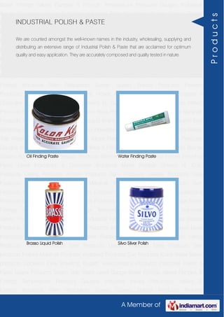 A Member of
Boiler Fittings Valves Flanges & Fittings Temperature Pressure Gauges Industrial
Valves Pneumatic Valves & Fittings Industrial Filter Regulators Burner Spares Borosil
Products Prakash Products Wacker Products Industrial Hoses Industrial Pipes Level
Indicators & Controller Industrial Meter Rubber Sheets H. Guru Products Liebig
Products Hitech Products Sant Products Leader Products Neta Products Tata
products Forbes Marshall Products Anabond Products Sun Products Kranti Water Meter
products Cookson Eyre Smelting Bugatti Valvosanitaria Products Industrial Polish &
Paste Legris Products Steam Trap Water Level Gauge Boiler Fittings Valves Flanges &
Fittings Temperature Pressure Gauges Industrial Valves Pneumatic Valves &
Fittings Industrial Filter Regulators Burner Spares Borosil Products Prakash
Products Wacker Products Industrial Hoses Industrial Pipes Level Indicators &
Controller Industrial Meter Rubber Sheets H. Guru Products Liebig Products Hitech
Products Sant Products Leader Products Neta Products Tata products Forbes Marshall
Products Anabond Products Sun Products Kranti Water Meter products Cookson Eyre
Smelting Bugatti Valvosanitaria Products Industrial Polish & Paste Legris Products Steam
Trap Water Level Gauge Boiler Fittings Valves Flanges & Fittings Temperature Pressure
Gauges Industrial Valves Pneumatic Valves & Fittings Industrial Filter Regulators Burner
Spares Borosil Products Prakash Products Wacker Products Industrial Hoses Industrial
Pipes Level Indicators & Controller Industrial Meter Rubber Sheets H. Guru
Products Liebig Products Hitech Products Sant Products Leader Products Neta
Products Tata products Forbes Marshall Products Anabond Products Sun
Products Kranti Water Meter products Cookson Eyre Smelting Bugatti Valvosanitaria
Products Industrial Polish & Paste Legris Products Steam Trap Water Level Gauge Boiler
Fittings Valves Flanges & Fittings Temperature Pressure Gauges Industrial
Valves Pneumatic Valves & Fittings Industrial Filter Regulators Burner Spares Borosil
Products Prakash Products Wacker Products Industrial Hoses Industrial Pipes Level
Indicators & Controller Industrial Meter Rubber Sheets H. Guru Products Liebig
Products Hitech Products Sant Products Leader Products Neta Products Tata
products Forbes Marshall Products Anabond Products Sun Products Kranti Water Meter
products Cookson Eyre Smelting Bugatti Valvosanitaria Products Industrial Polish &
Paste Legris Products Steam Trap Water Level Gauge Boiler Fittings Valves Flanges &
Fittings Temperature Pressure Gauges Industrial Valves Pneumatic Valves &
Fittings Industrial Filter Regulators Burner Spares Borosil Products Prakash
INDUSTRIAL POLISH & PASTE
We are counted amongst the well-known names in the industry, wholesaling, supplying and
distributing an extensive range of Industrial Polish & Paste that are acclaimed for optimum
quality and easy application. They are accurately composed and quality tested in nature.
Oil Finding Paste Water Finding Paste
Brasso Liquid Polish Silvo Silver Polish
Products
 