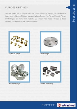 A Member of
Boiler Fittings Valves Flanges & Fittings Temperature Pressure Gauges Industrial
Valves Pneumatic Valves & Fittings Industrial Filter Regulators Burner Spares Borosil
Products Prakash Products Wacker Products Industrial Hoses Industrial Pipes Level
Indicators & Controller Industrial Meter Rubber Sheets H. Guru Products Liebig
Products Hitech Products Sant Products Leader Products Neta Products Tata
products Forbes Marshall Products Anabond Products Sun Products Kranti Water Meter
products Cookson Eyre Smelting Bugatti Valvosanitaria Products Industrial Polish &
Paste Legris Products Steam Trap Water Level Gauge Boiler Fittings Valves Flanges &
Fittings Temperature Pressure Gauges Industrial Valves Pneumatic Valves &
Fittings Industrial Filter Regulators Burner Spares Borosil Products Prakash
Products Wacker Products Industrial Hoses Industrial Pipes Level Indicators &
Controller Industrial Meter Rubber Sheets H. Guru Products Liebig Products Hitech
Products Sant Products Leader Products Neta Products Tata products Forbes Marshall
Products Anabond Products Sun Products Kranti Water Meter products Cookson Eyre
Smelting Bugatti Valvosanitaria Products Industrial Polish & Paste Legris Products Steam
Trap Water Level Gauge Boiler Fittings Valves Flanges & Fittings Temperature Pressure
Gauges Industrial Valves Pneumatic Valves & Fittings Industrial Filter Regulators Burner
Spares Borosil Products Prakash Products Wacker Products Industrial Hoses Industrial
Pipes Level Indicators & Controller Industrial Meter Rubber Sheets H. Guru
Products Liebig Products Hitech Products Sant Products Leader Products Neta
Products Tata products Forbes Marshall Products Anabond Products Sun
Products Kranti Water Meter products Cookson Eyre Smelting Bugatti Valvosanitaria
Products Industrial Polish & Paste Legris Products Steam Trap Water Level Gauge Boiler
Fittings Valves Flanges & Fittings Temperature Pressure Gauges Industrial
Valves Pneumatic Valves & Fittings Industrial Filter Regulators Burner Spares Borosil
Products Prakash Products Wacker Products Industrial Hoses Industrial Pipes Level
Indicators & Controller Industrial Meter Rubber Sheets H. Guru Products Liebig
Products Hitech Products Sant Products Leader Products Neta Products Tata
products Forbes Marshall Products Anabond Products Sun Products Kranti Water Meter
products Cookson Eyre Smelting Bugatti Valvosanitaria Products Industrial Polish &
Paste Legris Products Steam Trap Water Level Gauge Boiler Fittings Valves Flanges &
Fittings Temperature Pressure Gauges Industrial Valves Pneumatic Valves &
Fittings Industrial Filter Regulators Burner Spares Borosil Products Prakash
FLANGES & FITTINGS
We have gained vast industry experience in the field of trading, supplying and distributing a
large gamut of Flanges & Fittings, our range includes Forged Pipe Fittings, Hydraulic Fittings,
Blind Flanges, and many other products. Our vendors have made our range of these
products in adherence with the industry standards.
Hydraulic Fittings Blind Flanges
Industrial Flanges Forged Pipe Fittings
Products
 