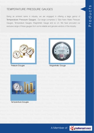 A Member of
Boiler Fittings Valves Flanges & Fittings Temperature Pressure Gauges Industrial
Valves Pneumatic Valves & Fittings Industrial Filter Regulators Burner Spares Borosil
Products Prakash Products Wacker Products Industrial Hoses Industrial Pipes Level
Indicators & Controller Industrial Meter Rubber Sheets H. Guru Products Liebig
Products Hitech Products Sant Products Leader Products Neta Products Tata
products Forbes Marshall Products Anabond Products Sun Products Kranti Water Meter
products Cookson Eyre Smelting Bugatti Valvosanitaria Products Industrial Polish &
Paste Legris Products Steam Trap Water Level Gauge Boiler Fittings Valves Flanges &
Fittings Temperature Pressure Gauges Industrial Valves Pneumatic Valves &
Fittings Industrial Filter Regulators Burner Spares Borosil Products Prakash
Products Wacker Products Industrial Hoses Industrial Pipes Level Indicators &
Controller Industrial Meter Rubber Sheets H. Guru Products Liebig Products Hitech
Products Sant Products Leader Products Neta Products Tata products Forbes Marshall
Products Anabond Products Sun Products Kranti Water Meter products Cookson Eyre
Smelting Bugatti Valvosanitaria Products Industrial Polish & Paste Legris Products Steam
Trap Water Level Gauge Boiler Fittings Valves Flanges & Fittings Temperature Pressure
Gauges Industrial Valves Pneumatic Valves & Fittings Industrial Filter Regulators Burner
Spares Borosil Products Prakash Products Wacker Products Industrial Hoses Industrial
Pipes Level Indicators & Controller Industrial Meter Rubber Sheets H. Guru
Products Liebig Products Hitech Products Sant Products Leader Products Neta
Products Tata products Forbes Marshall Products Anabond Products Sun
Products Kranti Water Meter products Cookson Eyre Smelting Bugatti Valvosanitaria
Products Industrial Polish & Paste Legris Products Steam Trap Water Level Gauge Boiler
Fittings Valves Flanges & Fittings Temperature Pressure Gauges Industrial
Valves Pneumatic Valves & Fittings Industrial Filter Regulators Burner Spares Borosil
Products Prakash Products Wacker Products Industrial Hoses Industrial Pipes Level
Indicators & Controller Industrial Meter Rubber Sheets H. Guru Products Liebig
Products Hitech Products Sant Products Leader Products Neta Products Tata
products Forbes Marshall Products Anabond Products Sun Products Kranti Water Meter
products Cookson Eyre Smelting Bugatti Valvosanitaria Products Industrial Polish &
Paste Legris Products Steam Trap Water Level Gauge Boiler Fittings Valves Flanges &
Fittings Temperature Pressure Gauges Industrial Valves Pneumatic Valves &
Fittings Industrial Filter Regulators Burner Spares Borosil Products Prakash
TEMPERATURE PRESSURE GAUGES
Being an eminent name in industry, we are engaged in offering a large gamut of
Temperature Pressure Gauges . Our range comprises U Tube Nano Water, Pressure
Gauges, Temperature Gauges, Magnehelic Gauge and so on. We have procured our
exclusive range of these gauges from some reliable and genuine vendors of the industry.
Pressure Gauges Magnehelic Gauge
Temperature Gauges
Products
 