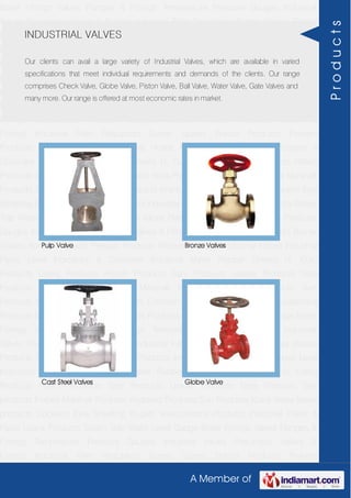 A Member of
Boiler Fittings Valves Flanges & Fittings Temperature Pressure Gauges Industrial
Valves Pneumatic Valves & Fittings Industrial Filter Regulators Burner Spares Borosil
Products Prakash Products Wacker Products Industrial Hoses Industrial Pipes Level
Indicators & Controller Industrial Meter Rubber Sheets H. Guru Products Liebig
Products Hitech Products Sant Products Leader Products Neta Products Tata
products Forbes Marshall Products Anabond Products Sun Products Kranti Water Meter
products Cookson Eyre Smelting Bugatti Valvosanitaria Products Industrial Polish &
Paste Legris Products Steam Trap Water Level Gauge Boiler Fittings Valves Flanges &
Fittings Temperature Pressure Gauges Industrial Valves Pneumatic Valves &
Fittings Industrial Filter Regulators Burner Spares Borosil Products Prakash
Products Wacker Products Industrial Hoses Industrial Pipes Level Indicators &
Controller Industrial Meter Rubber Sheets H. Guru Products Liebig Products Hitech
Products Sant Products Leader Products Neta Products Tata products Forbes Marshall
Products Anabond Products Sun Products Kranti Water Meter products Cookson Eyre
Smelting Bugatti Valvosanitaria Products Industrial Polish & Paste Legris Products Steam
Trap Water Level Gauge Boiler Fittings Valves Flanges & Fittings Temperature Pressure
Gauges Industrial Valves Pneumatic Valves & Fittings Industrial Filter Regulators Burner
Spares Borosil Products Prakash Products Wacker Products Industrial Hoses Industrial
Pipes Level Indicators & Controller Industrial Meter Rubber Sheets H. Guru
Products Liebig Products Hitech Products Sant Products Leader Products Neta
Products Tata products Forbes Marshall Products Anabond Products Sun
Products Kranti Water Meter products Cookson Eyre Smelting Bugatti Valvosanitaria
Products Industrial Polish & Paste Legris Products Steam Trap Water Level Gauge Boiler
Fittings Valves Flanges & Fittings Temperature Pressure Gauges Industrial
Valves Pneumatic Valves & Fittings Industrial Filter Regulators Burner Spares Borosil
Products Prakash Products Wacker Products Industrial Hoses Industrial Pipes Level
Indicators & Controller Industrial Meter Rubber Sheets H. Guru Products Liebig
Products Hitech Products Sant Products Leader Products Neta Products Tata
products Forbes Marshall Products Anabond Products Sun Products Kranti Water Meter
products Cookson Eyre Smelting Bugatti Valvosanitaria Products Industrial Polish &
Paste Legris Products Steam Trap Water Level Gauge Boiler Fittings Valves Flanges &
Fittings Temperature Pressure Gauges Industrial Valves Pneumatic Valves &
Fittings Industrial Filter Regulators Burner Spares Borosil Products Prakash
INDUSTRIAL VALVES
Our clients can avail a large variety of Industrial Valves, which are available in varied
specifications that meet individual requirements and demands of the clients. Our range
comprises Check Valve, Globe Valve, Piston Valve, Ball Valve, Water Valve, Gate Valves and
many more. Our range is offered at most economic rates in market.
Pulp Valve Bronze Valves
Cast Steel Valves Globe Valve
Products
 