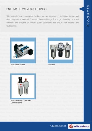 A Member of
Boiler Fittings Valves Flanges & Fittings Temperature Pressure Gauges Industrial
Valves Pneumatic Valves & Fittings Industrial Filter Regulators Burner Spares Borosil
Products Prakash Products Wacker Products Industrial Hoses Industrial Pipes Level
Indicators & Controller Industrial Meter Rubber Sheets H. Guru Products Liebig
Products Hitech Products Sant Products Leader Products Neta Products Tata
products Forbes Marshall Products Anabond Products Sun Products Kranti Water Meter
products Cookson Eyre Smelting Bugatti Valvosanitaria Products Industrial Polish &
Paste Legris Products Steam Trap Water Level Gauge Boiler Fittings Valves Flanges &
Fittings Temperature Pressure Gauges Industrial Valves Pneumatic Valves &
Fittings Industrial Filter Regulators Burner Spares Borosil Products Prakash
Products Wacker Products Industrial Hoses Industrial Pipes Level Indicators &
Controller Industrial Meter Rubber Sheets H. Guru Products Liebig Products Hitech
Products Sant Products Leader Products Neta Products Tata products Forbes Marshall
Products Anabond Products Sun Products Kranti Water Meter products Cookson Eyre
Smelting Bugatti Valvosanitaria Products Industrial Polish & Paste Legris Products Steam
Trap Water Level Gauge Boiler Fittings Valves Flanges & Fittings Temperature Pressure
Gauges Industrial Valves Pneumatic Valves & Fittings Industrial Filter Regulators Burner
Spares Borosil Products Prakash Products Wacker Products Industrial Hoses Industrial
Pipes Level Indicators & Controller Industrial Meter Rubber Sheets H. Guru
Products Liebig Products Hitech Products Sant Products Leader Products Neta
Products Tata products Forbes Marshall Products Anabond Products Sun
Products Kranti Water Meter products Cookson Eyre Smelting Bugatti Valvosanitaria
Products Industrial Polish & Paste Legris Products Steam Trap Water Level Gauge Boiler
Fittings Valves Flanges & Fittings Temperature Pressure Gauges Industrial
Valves Pneumatic Valves & Fittings Industrial Filter Regulators Burner Spares Borosil
Products Prakash Products Wacker Products Industrial Hoses Industrial Pipes Level
Indicators & Controller Industrial Meter Rubber Sheets H. Guru Products Liebig
Products Hitech Products Sant Products Leader Products Neta Products Tata
products Forbes Marshall Products Anabond Products Sun Products Kranti Water Meter
products Cookson Eyre Smelting Bugatti Valvosanitaria Products Industrial Polish &
Paste Legris Products Steam Trap Water Level Gauge Boiler Fittings Valves Flanges &
Fittings Temperature Pressure Gauges Industrial Valves Pneumatic Valves &
Fittings Industrial Filter Regulators Burner Spares Borosil Products Prakash
PNEUMATIC VALVES & FITTINGS
With state-of-the-art infrastructure facilities, we are engaged in supplying, trading and
distributing a wide variety of Pneumatic Valves & Fittings. The range offered by us is well
checked and analyzed on certain quality parameters that ensure their reliability and
faultlessness.
Pneumatic Valves FRL Units
Pneumatically Operated
Control Valves
Products
 