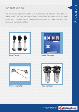 A Member of
Boiler Fittings Valves Flanges & Fittings Temperature Pressure Gauges Industrial
Valves Pneumatic Valves & Fittings Industrial Filter Regulators Burner Spares Borosil
Products Prakash Products Wacker Products Industrial Hoses Industrial Pipes Level
Indicators & Controller Industrial Meter Rubber Sheets H. Guru Products Liebig
Products Hitech Products Sant Products Leader Products Neta Products Tata
products Forbes Marshall Products Anabond Products Sun Products Kranti Water Meter
products Cookson Eyre Smelting Bugatti Valvosanitaria Products Industrial Polish &
Paste Legris Products Steam Trap Water Level Gauge Boiler Fittings Valves Flanges &
Fittings Temperature Pressure Gauges Industrial Valves Pneumatic Valves &
Fittings Industrial Filter Regulators Burner Spares Borosil Products Prakash
Products Wacker Products Industrial Hoses Industrial Pipes Level Indicators &
Controller Industrial Meter Rubber Sheets H. Guru Products Liebig Products Hitech
Products Sant Products Leader Products Neta Products Tata products Forbes Marshall
Products Anabond Products Sun Products Kranti Water Meter products Cookson Eyre
Smelting Bugatti Valvosanitaria Products Industrial Polish & Paste Legris Products Steam
Trap Water Level Gauge Boiler Fittings Valves Flanges & Fittings Temperature Pressure
Gauges Industrial Valves Pneumatic Valves & Fittings Industrial Filter Regulators Burner
Spares Borosil Products Prakash Products Wacker Products Industrial Hoses Industrial
Pipes Level Indicators & Controller Industrial Meter Rubber Sheets H. Guru
Products Liebig Products Hitech Products Sant Products Leader Products Neta
Products Tata products Forbes Marshall Products Anabond Products Sun
Products Kranti Water Meter products Cookson Eyre Smelting Bugatti Valvosanitaria
Products Industrial Polish & Paste Legris Products Steam Trap Water Level Gauge Boiler
Fittings Valves Flanges & Fittings Temperature Pressure Gauges Industrial
Valves Pneumatic Valves & Fittings Industrial Filter Regulators Burner Spares Borosil
Products Prakash Products Wacker Products Industrial Hoses Industrial Pipes Level
Indicators & Controller Industrial Meter Rubber Sheets H. Guru Products Liebig
Products Hitech Products Sant Products Leader Products Neta Products Tata
products Forbes Marshall Products Anabond Products Sun Products Kranti Water Meter
products Cookson Eyre Smelting Bugatti Valvosanitaria Products Industrial Polish &
Paste Legris Products Steam Trap Water Level Gauge Boiler Fittings Valves Flanges &
Fittings Temperature Pressure Gauges Industrial Valves Pneumatic Valves &
Fittings Industrial Filter Regulators Burner Spares Borosil Products Prakash
BURNER SPARES
Our vast industry experience enables us to supply, trade and distribute a large gamut of
Burner Spares. We offer our range in varied specifications that meets each and every
requirement of the clients. Our range includes Nozzles, Pumps, Sequence Controller, Ignition
Electrodes, Photo Cell, and Filters.
Burner Pumps Ignition Electrodes
Thermocouples Pipe Glass Lubricators
Products
 