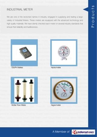 A Member of
Boiler Fittings Valves Flanges & Fittings Temperature Pressure Gauges Industrial
Valves Pneumatic Valves & Fittings Industrial Filter Regulators Burner Spares Borosil
Products Prakash Products Wacker Products Industrial Hoses Industrial Pipes Level
Indicators & Controller Industrial Meter Rubber Sheets H. Guru Products Liebig
Products Hitech Products Sant Products Leader Products Neta Products Tata
products Forbes Marshall Products Anabond Products Sun Products Kranti Water Meter
products Cookson Eyre Smelting Bugatti Valvosanitaria Products Industrial Polish &
Paste Legris Products Steam Trap Water Level Gauge Boiler Fittings Valves Flanges &
Fittings Temperature Pressure Gauges Industrial Valves Pneumatic Valves &
Fittings Industrial Filter Regulators Burner Spares Borosil Products Prakash
Products Wacker Products Industrial Hoses Industrial Pipes Level Indicators &
Controller Industrial Meter Rubber Sheets H. Guru Products Liebig Products Hitech
Products Sant Products Leader Products Neta Products Tata products Forbes Marshall
Products Anabond Products Sun Products Kranti Water Meter products Cookson Eyre
Smelting Bugatti Valvosanitaria Products Industrial Polish & Paste Legris Products Steam
Trap Water Level Gauge Boiler Fittings Valves Flanges & Fittings Temperature Pressure
Gauges Industrial Valves Pneumatic Valves & Fittings Industrial Filter Regulators Burner
Spares Borosil Products Prakash Products Wacker Products Industrial Hoses Industrial
Pipes Level Indicators & Controller Industrial Meter Rubber Sheets H. Guru
Products Liebig Products Hitech Products Sant Products Leader Products Neta
Products Tata products Forbes Marshall Products Anabond Products Sun
Products Kranti Water Meter products Cookson Eyre Smelting Bugatti Valvosanitaria
Products Industrial Polish & Paste Legris Products Steam Trap Water Level Gauge Boiler
Fittings Valves Flanges & Fittings Temperature Pressure Gauges Industrial
Valves Pneumatic Valves & Fittings Industrial Filter Regulators Burner Spares Borosil
Products Prakash Products Wacker Products Industrial Hoses Industrial Pipes Level
Indicators & Controller Industrial Meter Rubber Sheets H. Guru Products Liebig
Products Hitech Products Sant Products Leader Products Neta Products Tata
products Forbes Marshall Products Anabond Products Sun Products Kranti Water Meter
products Cookson Eyre Smelting Bugatti Valvosanitaria Products Industrial Polish &
Paste Legris Products Steam Trap Water Level Gauge Boiler Fittings Valves Flanges &
Fittings Temperature Pressure Gauges Industrial Valves Pneumatic Valves &
Fittings Industrial Filter Regulators Burner Spares Borosil Products Prakash
INDUSTRIAL METER
We are one of the reckoned names in industry, engaged in supplying and trading a large
variety of Industrial Meters. These meters are equipped with the advanced technology and
high quality materials. We have sternly checked each meter on several industry standards that
ensure their reliability and faultlessness.
TDS/PH Meters Hydrometer
Water Flow Meter Hygrometer
Products
 