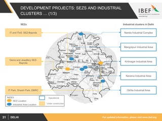 For updated information, please visit www.ibef.orgDELHI31
DEVELOPMENT PROJECTS: SEZS AND INDUSTRIAL
CLUSTERS … (1/3)
SEZs Industrial clusters in Delhi
Narela Industrial Complex
Kirtinagar Industrial Area
Mangolpuri Industrial Area
Naraina Industrial Area
Okhla Industrial Area
IT and ITeS SEZ-Baprola
Gems and Jewellery SEZ-
Baprola
IT Park, Shastri Park, DMRC
INDEX Operational
Under construction
SEZ Location
Industrial Area Location
 