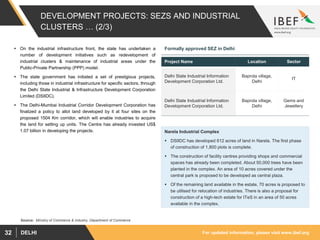 For updated information, please visit www.ibef.orgDELHI32
DEVELOPMENT PROJECTS: SEZS AND INDUSTRIAL
CLUSTERS … (2/3)
 On the industrial infrastructure front, the state has undertaken a
number of development initiatives such as redevelopment of
industrial clusters & maintenance of industrial areas under the
Public-Private Partnership (PPP) model.
 The state government has initiated a set of prestigious projects,
including those in industrial infrastructure for specific sectors, through
the Delhi State Industrial & Infrastructure Development Corporation
Limited (DSIIDC).
 The Delhi-Mumbai Industrial Corridor Development Corporation has
finalized a policy to allot land developed by it at four sites on the
proposed 1504 Km corridor, which will enable industries to acquire
the land for setting up units. The Centre has already invested US$
1.07 billion in developing the projects.
Source: Ministry of Commerce & Industry, Department of Commerce
Project Name Location Sector
Delhi State Industrial Information
Development Corporation Ltd.
Baprola village,
Delhi
IT
Delhi State Industrial Information
Development Corporation Ltd.
Baprola village,
Delhi
Gems and
Jewellery
Formally approved SEZ in Delhi
Narela Industrial Complex
 DSIIDC has developed 612 acres of land in Narela. The first phase
of construction of 1,800 plots is complete.
 The construction of facility centres providing shops and commercial
spaces has already been completed. About 50,000 trees have been
planted in the complex. An area of 10 acres covered under the
central park is proposed to be developed as central plaza.
 Of the remaining land available in the estate, 70 acres is proposed to
be utilised for relocation of industries. There is also a proposal for
construction of a high-tech estate for ITeS in an area of 50 acres
available in the complex.
 