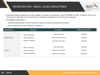 For updated information, please visit www.ibef.orgDELHI60
REGISTRATION - SMALL SCALE INDUSTRIES
 Small-scale industries registration has been simplified & replaced by memorandum under the MSMED Act 2006. Furthermore, filing of the
memorandum is optional for micro, small & medium manufacturing enterprises & micro & small service enterprises.
 The MSMED Act 2006 defines –
• Manufacturing enterprises in terms of investment in plant and machinery, excluding land & buildings
• Service enterprises in terms of investment in equipment
Classification Enterprise Investment Filling memorandum
Manufacturing
 Micro enterprise
 Small enterprise
 Medium enterprise
US$ 0.05 million
US$ 0.05-0.92 million
US$ 0.92-1.84 million
Optional
Optional
Optional
Service
 Micro enterprise
 Small enterprise
 Medium enterprise
US$ 0.02 million
US$ 0.02-0.37 million
US$ 0.37-0.92 million
Optional
Optional
Mandatory
 