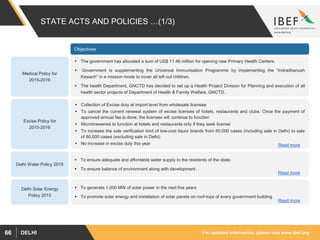 For updated information, please visit www.ibef.orgDELHI66
STATE ACTS AND POLICIES …(1/3)
Medical Policy for
2015-2016
 The government has allocated a sum of US$ 11.46 million for opening new Primary Health Centers.
 Government is supplementing the Universal Immunisation Programme by implementing the “Indradhanush
Kawach” in a mission mode to cover all left out children.
 The health Department, GNCTD has decided to set up a Health Project Division for Planning and execution of all
health sector projects of Department of Health & Family Welfare, GNCTD.
Objectives
Excise Policy for
2015-2016
 Collection of Excise duty at import level from wholesale licensee
 To cancel the current renewal system of excise licenses of hotels, restaurants and clubs. Once the payment of
approved annual fee is done, the licenses will continue to function
 Microbreweries to function at hotels and restaurants only if they seek license
 To increase the sale verification limit of low-cost liquor brands from 60,000 cases (including sale in Delhi) to sale
of 80,000 cases (excluding sale in Delhi)
 No increase in excise duty this year
Delhi Water Policy 2015
 To ensure adequate and affordable water supply to the residents of the state.
 To ensure balance of environment along with development.
Delhi Solar Energy
Policy 2015
 To generate 1,000 MW of solar power in the next five years
 To promote solar energy and installation of solar panels on roof-tops of every government building
Read more
Read more
Read more
 