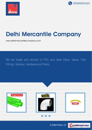 08588850360
A Member of
Delhi Mercantile Company
www.delhimercantilecompany.com
PVC Pipes & Fittings GI Pipe Fittings CI Pipes & Fittings Bathroom Fittings Pipe Fittings Zoloto
Valves Steel Tubes Single Lever Single Lever Basin Mixer Single Concealed Stop Berger
Paint Colors Paints Interior & Exterior Paint Bathroom Fittings for Hotels Berger Paint for
Home Berger Paint for Offices PVC Pipes & Fittings GI Pipe Fittings CI Pipes &
Fittings Bathroom Fittings Pipe Fittings Zoloto Valves Steel Tubes Single Lever Single Lever
Basin Mixer Single Concealed Stop Berger Paint Colors Paints Interior & Exterior Paint Bathroom
Fittings for Hotels Berger Paint for Home Berger Paint for Offices PVC Pipes & Fittings GI Pipe
Fittings CI Pipes & Fittings Bathroom Fittings Pipe Fittings Zoloto Valves Steel Tubes Single
Lever Single Lever Basin Mixer Single Concealed Stop Berger Paint Colors Paints Interior &
Exterior Paint Bathroom Fittings for Hotels Berger Paint for Home Berger Paint for Offices PVC
Pipes & Fittings GI Pipe Fittings CI Pipes & Fittings Bathroom Fittings Pipe Fittings Zoloto
Valves Steel Tubes Single Lever Single Lever Basin Mixer Single Concealed Stop Berger
Paint Colors Paints Interior & Exterior Paint Bathroom Fittings for Hotels Berger Paint for
Home Berger Paint for Offices PVC Pipes & Fittings GI Pipe Fittings CI Pipes &
Fittings Bathroom Fittings Pipe Fittings Zoloto Valves Steel Tubes Single Lever Single Lever
Basin Mixer Single Concealed Stop Berger Paint Colors Paints Interior & Exterior Paint Bathroom
Fittings for Hotels Berger Paint for Home Berger Paint for Offices PVC Pipes & Fittings GI Pipe
Fittings CI Pipes & Fittings Bathroom Fittings Pipe Fittings Zoloto Valves Steel Tubes Single
Lever Single Lever Basin Mixer Single Concealed Stop Berger Paint Colors Paints Interior &
We are trader and stockist of PVC and Steel Pipes, Valves, Pipe
Fittings, Sanitary, Hardware and Paints.
 
