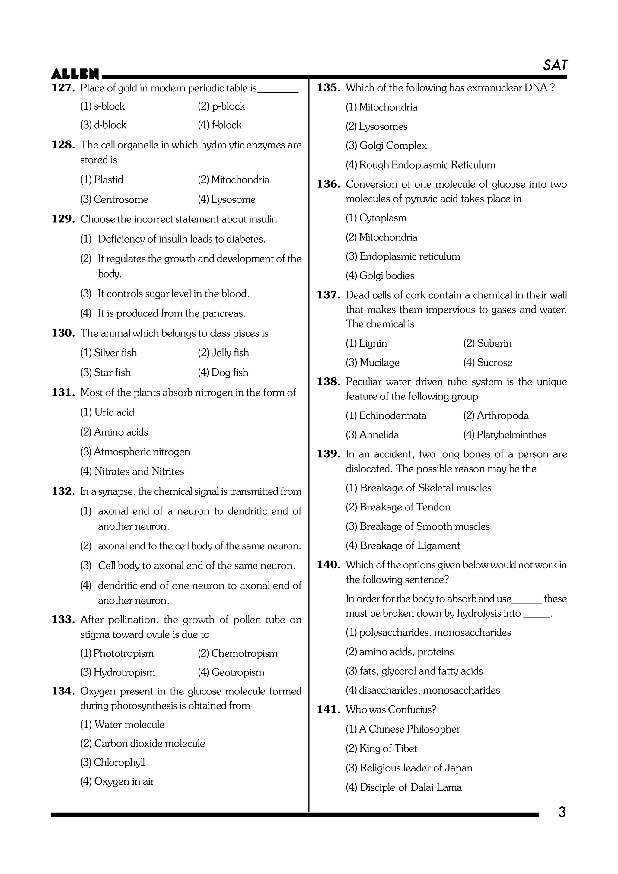 SAT
ALLEN
3
127. Place of gold in modern periodic table is________.
(1) s-block (2) p-block
(3) d-block (4) f-block
128. The cell organelle in which hydrolytic enzymes are
stored is
(1) Plastid (2) Mitochondria
(3) Centrosome (4) Lysosome
129. Choose the incorrect statement about insulin.
(1) Deficiency of insulin leads to diabetes.
(2) It regulates the growth and development of the
body.
(3) It controls sugar level in the blood.
(4) It is produced from the pancreas.
130. The animal which belongs to class pisces is
(1) Silver fish (2) Jelly fish
(3) Star fish (4) Dog fish
131. Most of the plants absorb nitrogen in the form of
(1) Uric acid
(2) Amino acids
(3) Atmospheric nitrogen
(4) Nitrates and Nitrites
132. In a synapse, the chemical signal is transmitted from
(1) axonal end of a neuron to dendritic end of
another neuron.
(2) axonal end to the cell body of the same neuron.
(3) Cell body to axonal end of the same neuron.
(4) dendritic end of one neuron to axonal end of
another neuron.
133. After pollination, the growth of pollen tube on
stigma toward ovule is due to
(1) Phototropism (2) Chemotropism
(3) Hydrotropism (4) Geotropism
134. Oxygen present in the glucose molecule formed
during photosynthesis is obtained from
(1) Water molecule
(2) Carbon dioxide molecule
(3) Chlorophyll
(4) Oxygen in air
135. Which of the following has extranuclear DNA ?
(1) Mitochondria
(2) Lysosomes
(3) Golgi Complex
(4) Rough Endoplasmic Reticulum
136. Conversion of one molecule of glucose into two
molecules of pyruvic acid takes place in
(1) Cytoplasm
(2) Mitochondria
(3) Endoplasmic reticulum
(4) Golgi bodies
137. Dead cells of cork contain a chemical in their wall
that makes them impervious to gases and water.
The chemical is
(1) Lignin (2) Suberin
(3) Mucilage (4) Sucrose
138. Peculiar water driven tube system is the unique
feature of the following group
(1) Echinodermata (2) Arthropoda
(3) Annelida (4) Platyhelminthes
139. In an accident, two long bones of a person are
dislocated. The possible reason may be the
(1) Breakage of Skeletal muscles
(2) Breakage of Tendon
(3) Breakage of Smooth muscles
(4) Breakage of Ligament
140. Which of the options given below would not work in
the following sentence?
In order for the body to absorb and use______ these
must be broken down by hydrolysis into _____.
(1) polysaccharides, monosaccharides
(2) amino acids, proteins
(3) fats, glycerol and fatty acids
(4) disaccharides, monosaccharides
141. Who was Confucius?
(1) A Chinese Philosopher
(2) King of Tibet
(3) Religious leader of Japan
(4) Disciple of Dalai Lama
 