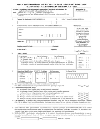 APPLICATION FORM FOR THE RECRUITMENT OF TEMPORARY CONSTABLE
(EXECUTIVE) – MALE/FEMALE IN DELHI POLICE – 2015
1. Name of the Applicant (IN BLOCK LETTERS) 2. Father’s Name (IN BLOCK LETTERS)
3. Complete mailing Address of the Applicant with name (IN BLOCK LETTERS) 4. Photographs
Mobile No :
Landline with STD Code:____________________________ (Optional)
E-mail (if any):___________________________________(Optional)
5.Applicant’s Signature
6. Other Category 7. Religion
8. Educational Qualification 9. NCC’C’ Certificate 10. Sportsman 11. Date of Birth
12. Have you ever been debarred by Union Public Service Commission, SSC or
State Public Service Commission or any recruitment board from appearing in any exam? Yes No
13. Criminal Proceeding details, if any:
(a) Whether any FIR or criminal case(s) has been registered against you?
(b) Whether and Criminal Complaint Case or FIR or criminal case(s) is pending against you
in Court of Law, or with police at the time of submitting the application form? Yes No
(c) Have you ever been arrested/detained in any criminal case(s)? Yes No
(d) Have you ever been tried and convicted or acquitted by a Court of Law in any criminal case(s)? Yes No
(e) Have you ever been tried and convicted by the Court by filling any bond for good behaviour etc.? Yes No
14. Case reference: If the answer to any of the above mentioned questions is ‘YES’ then give full particulars of the Criminal Complaint
Case, FIR No. & Date, Under Section, Police Station, District and present status of the case at the time of filling up this application form.
……………………………………………………………………………………………………………………………..………………
………………………………………………………………………………………………………………………………….
15. If after submission of this application form, any criminal case(s) is registered against you or arrested/detained by police in any criminal
case relevant details regarding the same should be communicated by you immediately to the DCP Recruitment Cell, New Police Lines,
Kingsway Camp, Delhi – 110009 failing which it shall be deemed to be suppression of factual information.
16. DECLARATION: I hereby declare and confirm that all the entries in this application form are correct. I undertake that in case any
information furnished by me is found to be false or incomplete or any material information concealed by me, my candidature may be
cancelled.
Place Date Applicant’s Signature……………………………..
Warning : Furnishing of false information or suppressing of any factual information in the
application form would be a disqualification for the job.
Note: 1. For items No.6,7,8,9,10,12 & 13 please tick ( ) the right choice.
2. You must write your Name & Father’s name in BLOCK Letters as written in your 10th
pass
certificate.
Registration No.
(For Office use Only)
Ex-Servicemen Date of Enlistment Date of Discharge
Address:
Distt:
State: PIN
Ex-Servicemen Date of Enlistment Date of Discharge
( ) Army/Navy/Air Force
Or Territorial Army
( ) (a) Have you served in the Special Forces/NSG (Spl. Action Group) or Fill up
(b) Have you received a QI qualified instructions grading in Commando Course or right choice
(c) Have you worked in the specialized commando type unit of Navy/Air Force in the box
Do not Pin or Staple,
paste one recent clear
Passport size coloured
photographs with name
plate. Photo should be
taken in white
background
(without attestation)
Photograph must not be
larger tha the box Size
of the photographs
35mm x 45mm
1. Hindu ( )
2. Muslim ( )
3. Sikh ( )
4. Christian ( )
5. Other ( )
1. XI Pass ( )
2. XII Pass ( )
3. Graduate ( )
4. Graduate ( )
Yes ( )
No ( )
Yes ( )
No ( )
D D M M Y Y Y Y
 