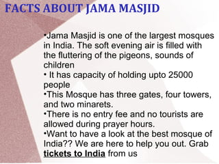  
•Jama Masjid is one of the largest mosques 
in India. The soft evening air is filled with 
the fluttering of the pigeons, sounds of 
children 
• It has capacity of holding upto 25000 
people 
•This Mosque has three gates, four towers, 
and two minarets. 
•There is no entry fee and no tourists are 
allowed during prayer hours.
•Want to have a look at the best mosque of 
India?? We are here to help you out. Grab 
tickets to India from us
FACTS ABOUT JAMA MASJID
 