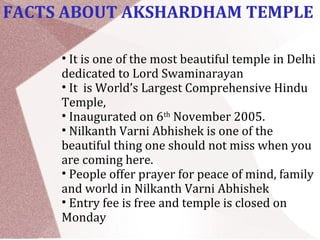 FACTS ABOUT AKSHARDHAM TEMPLE
• It is one of the most beautiful temple in Delhi
dedicated to Lord Swaminarayan
• It is World’s Largest Comprehensive Hindu
Temple,
• Inaugurated on 6th
November 2005.
• Nilkanth Varni Abhishek is one of the
beautiful thing one should not miss when you
are coming here.
• People offer prayer for peace of mind, family
and world in Nilkanth Varni Abhishek
• Entry fee is free and temple is closed on
Monday
 