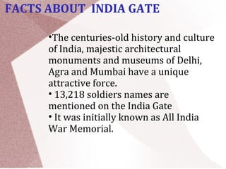 •The centuries-old history and culture
of India, majestic architectural
monuments and museums of Delhi,
Agra and Mumbai have a unique
attractive force.
• 13,218 soldiers names are
mentioned on the India Gate
• It was initially known as All India
War Memorial.
FACTS ABOUT INDIA GATE
 