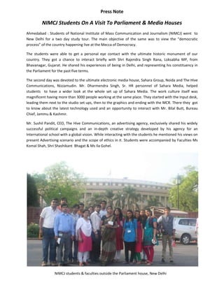 Press Note

         NIMCJ Students On A Visit To Parliament & Media Houses
Ahmedabad : Students of National Institute of Mass Communication and Journalism (NIMCJ) went to
New Delhi for a two day study tour. The main objective of the same was to view the “democratic
process” of the country happening live at the Mecca of Democracy.

The students were able to get a personal eye contact with the ultimate historic monument of our
country. They got a chance to interact briefly with Shri Rajendra Singh Rana, Loksabha MP, from
Bhavanagar, Gujarat. He shared his experiences of being in Delhi, and representing his constituency in
the Parliament for the past five terms.

The second day was devoted to the ultimate electronic media house, Sahara Group, Noida and The Hive
Communications, Nizzamudin. Mr. Dharmendra Singh, Sr. HR personnel of Sahara Media, helped
students to have a wider look at the whole set up of Sahara Media. The work culture itself was
magnificent having more than 3000 people working at the same place. They started with the Input desk,
leading them next to the studio set ups, then to the graphics and ending with the MCR. There they got
to know about the latest technology used and an opportunity to interact with Mr. Bilal Butt, Bureau
Chief, Jammu & Kashmir.

Mr. Sushil Pandit, CEO, The Hive Communications, an advertising agency, exclusively shared his widely
successful political campaigns and an in-depth creative strategy developed by his agency for an
International school with a global vision. While interacting with the students he mentioned his views on
present Advertising scenario and the scope of ethics in it. Students were accompanied by Faculties Ms
Komal Shah, Shri Shashikant Bhagat & Ms Ila Gohel.




                 NIMCJ students & faculties outside the Parliament house, New Delhi
 