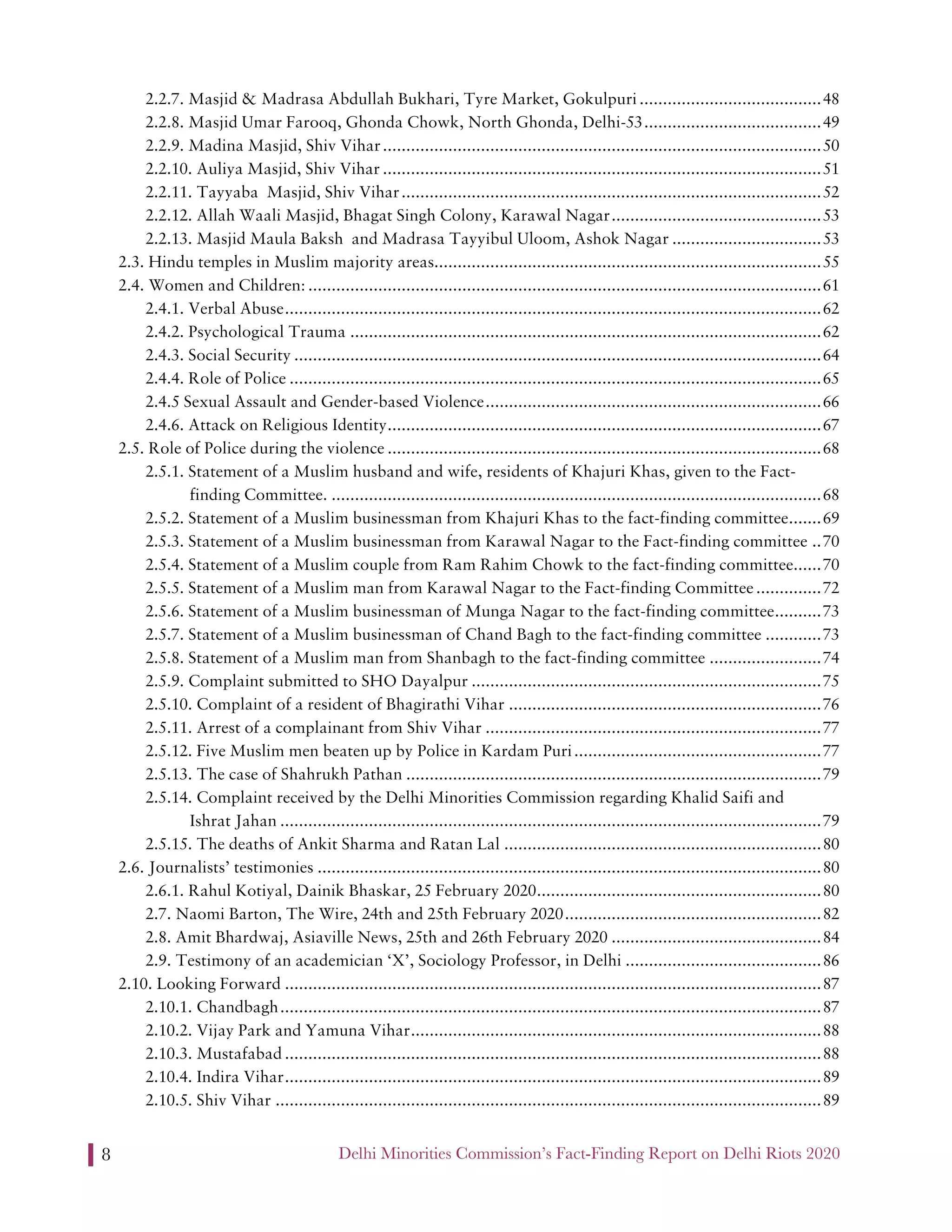 Delhi Minorities Commission’s Fact-Finding Report on Delhi Riots 20208
2.2.7. Masjid & Madrasa Abdullah Bukhari, Tyre Market, Gokulpuri.......................................48
2.2.8. Masjid Umar Farooq, Ghonda Chowk, North Ghonda, Delhi-53......................................49
2.2.9. Madina Masjid, Shiv Vihar..............................................................................................50
2.2.10. Auliya Masjid, Shiv Vihar ..............................................................................................51
2.2.11. Tayyaba Masjid, Shiv Vihar..........................................................................................52
2.2.12. Allah Waali Masjid, Bhagat Singh Colony, Karawal Nagar.............................................53
2.2.13. Masjid Maula Baksh and Madrasa Tayyibul Uloom, Ashok Nagar ................................53
2.3. Hindu temples in Muslim majority areas...................................................................................55
2.4. Women and Children: ..............................................................................................................61
2.4.1. Verbal Abuse...................................................................................................................62
2.4.2. Psychological Trauma .....................................................................................................62
2.4.3. Social Security .................................................................................................................64
2.4.4. Role of Police ..................................................................................................................65
2.4.5 Sexual Assault and Gender-based Violence........................................................................66
2.4.6. Attack on Religious Identity.............................................................................................67
2.5. Role of Police during the violence .............................................................................................68
2.5.1. Statement of a Muslim husband and wife, residents of Khajuri Khas, given to the Fact-
finding Committee. .........................................................................................................68
2.5.2. Statement of a Muslim businessman from Khajuri Khas to the fact-finding committee.......69
2.5.3. Statement of a Muslim businessman from Karawal Nagar to the Fact-finding committee ..70
2.5.4. Statement of a Muslim couple from Ram Rahim Chowk to the fact-finding committee......70
2.5.5. Statement of a Muslim man from Karawal Nagar to the Fact-finding Committee..............72
2.5.6. Statement of a Muslim businessman of Munga Nagar to the fact-finding committee..........73
2.5.7. Statement of a Muslim businessman of Chand Bagh to the fact-finding committee ............73
2.5.8. Statement of a Muslim man from Shanbagh to the fact-finding committee ........................74
2.5.9. Complaint submitted to SHO Dayalpur ...........................................................................75
2.5.10. Complaint of a resident of Bhagirathi Vihar ...................................................................76
2.5.11. Arrest of a complainant from Shiv Vihar ........................................................................77
2.5.12. Five Muslim men beaten up by Police in Kardam Puri.....................................................77
2.5.13. The case of Shahrukh Pathan .........................................................................................79
2.5.14. Complaint received by the Delhi Minorities Commission regarding Khalid Saifi and
Ishrat Jahan ....................................................................................................................79
2.5.15. The deaths of Ankit Sharma and Ratan Lal ....................................................................80
2.6. Journalists’ testimonies ............................................................................................................80
2.6.1. Rahul Kotiyal, Dainik Bhaskar, 25 February 2020.............................................................80
2.7. Naomi Barton, The Wire, 24th and 25th February 2020.......................................................82
2.8. Amit Bhardwaj, Asiaville News, 25th and 26th February 2020 .............................................84
2.9. Testimony of an academician ‘X’, Sociology Professor, in Delhi ..........................................86
2.10. Looking Forward ...................................................................................................................87
2.10.1. Chandbagh....................................................................................................................87
2.10.2. Vijay Park and Yamuna Vihar........................................................................................88
2.10.3. Mustafabad ...................................................................................................................88
2.10.4. Indira Vihar...................................................................................................................89
2.10.5. Shiv Vihar .....................................................................................................................89
 