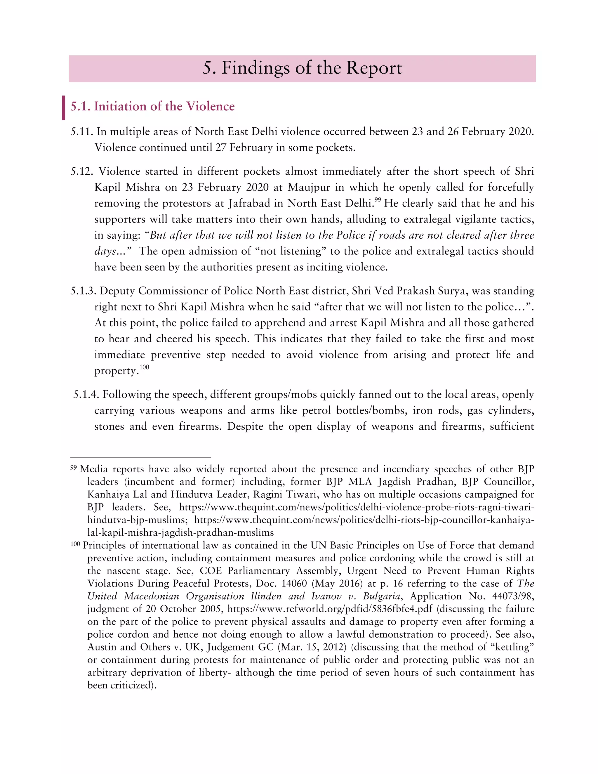 5. Findings of the Report
5.1. Initiation of the Violence
5.11. In multiple areas of North East Delhi violence occurred between 23 and 26 February 2020.
Violence continued until 27 February in some pockets.
5.12. Violence started in different pockets almost immediately after the short speech of Shri
Kapil Mishra on 23 February 2020 at Maujpur in which he openly called for forcefully
removing the protestors at Jafrabad in North East Delhi.99
He clearly said that he and his
supporters will take matters into their own hands, alluding to extralegal vigilante tactics,
in saying: “But after that we will not listen to the Police if roads are not cleared after three
days...” The open admission of “not listening” to the police and extralegal tactics should
have been seen by the authorities present as inciting violence.
5.1.3. Deputy Commissioner of Police North East district, Shri Ved Prakash Surya, was standing
right next to Shri Kapil Mishra when he said “after that we will not listen to the police…”.
At this point, the police failed to apprehend and arrest Kapil Mishra and all those gathered
to hear and cheered his speech. This indicates that they failed to take the first and most
immediate preventive step needed to avoid violence from arising and protect life and
property.100
5.1.4. Following the speech, different groups/mobs quickly fanned out to the local areas, openly
carrying various weapons and arms like petrol bottles/bombs, iron rods, gas cylinders,
stones and even firearms. Despite the open display of weapons and firearms, sufficient
99 Media reports have also widely reported about the presence and incendiary speeches of other BJP
leaders (incumbent and former) including, former BJP MLA Jagdish Pradhan, BJP Councillor,
Kanhaiya Lal and Hindutva Leader, Ragini Tiwari, who has on multiple occasions campaigned for
BJP leaders. See, https://www.thequint.com/news/politics/delhi-violence-probe-riots-ragni-tiwari-
hindutva-bjp-muslims; https://www.thequint.com/news/politics/delhi-riots-bjp-councillor-kanhaiya-
lal-kapil-mishra-jagdish-pradhan-muslims
100 Principles of international law as contained in the UN Basic Principles on Use of Force that demand
preventive action, including containment measures and police cordoning while the crowd is still at
the nascent stage. See, COE Parliamentary Assembly, Urgent Need to Prevent Human Rights
Violations During Peaceful Protests, Doc. 14060 (May 2016) at p. 16 referring to the case of The
United Macedonian Organisation Ilinden and Ivanov v. Bulgaria, Application No. 44073/98,
judgment of 20 October 2005, https://www.refworld.org/pdfid/5836fbfe4.pdf (discussing the failure
on the part of the police to prevent physical assaults and damage to property even after forming a
police cordon and hence not doing enough to allow a lawful demonstration to proceed). See also,
Austin and Others v. UK, Judgement GC (Mar. 15, 2012) (discussing that the method of “kettling”
or containment during protests for maintenance of public order and protecting public was not an
arbitrary deprivation of liberty- although the time period of seven hours of such containment has
been criticized).
 