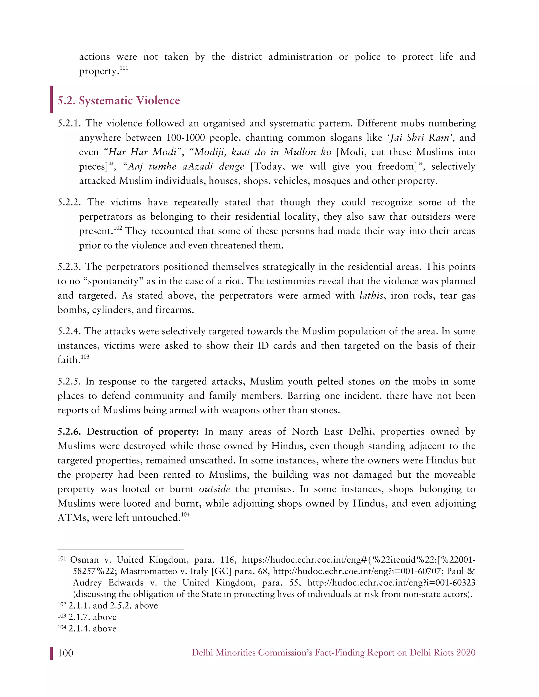 Delhi Minorities Commission’s Fact-Finding Report on Delhi Riots 2020100
actions were not taken by the district administration or police to protect life and
property.101
5.2. Systematic Violence
5.2.1. The violence followed an organised and systematic pattern. Different mobs numbering
anywhere between 100-1000 people, chanting common slogans like ‘Jai Shri Ram’, and
even “Har Har Modi”, “Modiji, kaat do in Mullon ko [Modi, cut these Muslims into
pieces]”, “Aaj tumhe aAzadi denge [Today, we will give you freedom]”, selectively
attacked Muslim individuals, houses, shops, vehicles, mosques and other property.
5.2.2. The victims have repeatedly stated that though they could recognize some of the
perpetrators as belonging to their residential locality, they also saw that outsiders were
present.102
They recounted that some of these persons had made their way into their areas
prior to the violence and even threatened them.
5.2.3. The perpetrators positioned themselves strategically in the residential areas. This points
to no “spontaneity” as in the case of a riot. The testimonies reveal that the violence was planned
and targeted. As stated above, the perpetrators were armed with lathis, iron rods, tear gas
bombs, cylinders, and firearms.
5.2.4. The attacks were selectively targeted towards the Muslim population of the area. In some
instances, victims were asked to show their ID cards and then targeted on the basis of their
faith.103
5.2.5. In response to the targeted attacks, Muslim youth pelted stones on the mobs in some
places to defend community and family members. Barring one incident, there have not been
reports of Muslims being armed with weapons other than stones.
5.2.6. Destruction of property: In many areas of North East Delhi, properties owned by
Muslims were destroyed while those owned by Hindus, even though standing adjacent to the
targeted properties, remained unscathed. In some instances, where the owners were Hindus but
the property had been rented to Muslims, the building was not damaged but the moveable
property was looted or burnt outside the premises. In some instances, shops belonging to
Muslims were looted and burnt, while adjoining shops owned by Hindus, and even adjoining
ATMs, were left untouched.104
101 Osman v. United Kingdom, para. 116, https://hudoc.echr.coe.int/eng#{%22itemid%22:[%22001-
58257%22; Mastromatteo v. Italy [GC] para. 68, http://hudoc.echr.coe.int/eng?i=001-60707; Paul &
Audrey Edwards v. the United Kingdom, para. 55, http://hudoc.echr.coe.int/eng?i=001-60323
(discussing the obligation of the State in protecting lives of individuals at risk from non-state actors).
102 2.1.1. and 2.5.2. above
103 2.1.7. above
104 2.1.4. above
 
