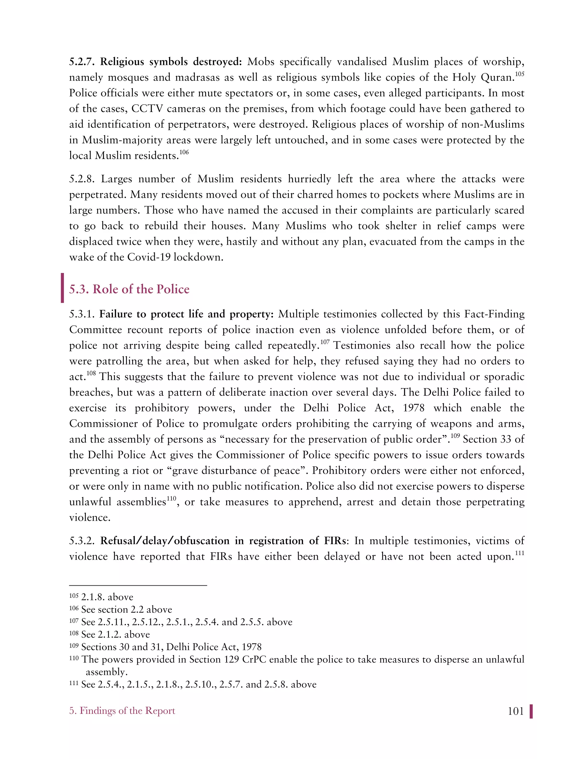 5. Findings of the Report 101
5.2.7. Religious symbols destroyed: Mobs specifically vandalised Muslim places of worship,
namely mosques and madrasas as well as religious symbols like copies of the Holy Quran.105
Police officials were either mute spectators or, in some cases, even alleged participants. In most
of the cases, CCTV cameras on the premises, from which footage could have been gathered to
aid identification of perpetrators, were destroyed. Religious places of worship of non-Muslims
in Muslim-majority areas were largely left untouched, and in some cases were protected by the
local Muslim residents.106
5.2.8. Larges number of Muslim residents hurriedly left the area where the attacks were
perpetrated. Many residents moved out of their charred homes to pockets where Muslims are in
large numbers. Those who have named the accused in their complaints are particularly scared
to go back to rebuild their houses. Many Muslims who took shelter in relief camps were
displaced twice when they were, hastily and without any plan, evacuated from the camps in the
wake of the Covid-19 lockdown.
5.3. Role of the Police
5.3.1. Failure to protect life and property: Multiple testimonies collected by this Fact-Finding
Committee recount reports of police inaction even as violence unfolded before them, or of
police not arriving despite being called repeatedly.107
Testimonies also recall how the police
were patrolling the area, but when asked for help, they refused saying they had no orders to
act.108
This suggests that the failure to prevent violence was not due to individual or sporadic
breaches, but was a pattern of deliberate inaction over several days. The Delhi Police failed to
exercise its prohibitory powers, under the Delhi Police Act, 1978 which enable the
Commissioner of Police to promulgate orders prohibiting the carrying of weapons and arms,
and the assembly of persons as “necessary for the preservation of public order”.109
Section 33 of
the Delhi Police Act gives the Commissioner of Police specific powers to issue orders towards
preventing a riot or “grave disturbance of peace”. Prohibitory orders were either not enforced,
or were only in name with no public notification. Police also did not exercise powers to disperse
unlawful assemblies110
, or take measures to apprehend, arrest and detain those perpetrating
violence.
5.3.2. Refusal/delay/obfuscation in registration of FIRs: In multiple testimonies, victims of
violence have reported that FIRs have either been delayed or have not been acted upon.111
105 2.1.8. above
106 See section 2.2 above
107 See 2.5.11., 2.5.12., 2.5.1., 2.5.4. and 2.5.5. above
108 See 2.1.2. above
109 Sections 30 and 31, Delhi Police Act, 1978
110 The powers provided in Section 129 CrPC enable the police to take measures to disperse an unlawful
assembly.
111 See 2.5.4., 2.1.5., 2.1.8., 2.5.10., 2.5.7. and 2.5.8. above
 