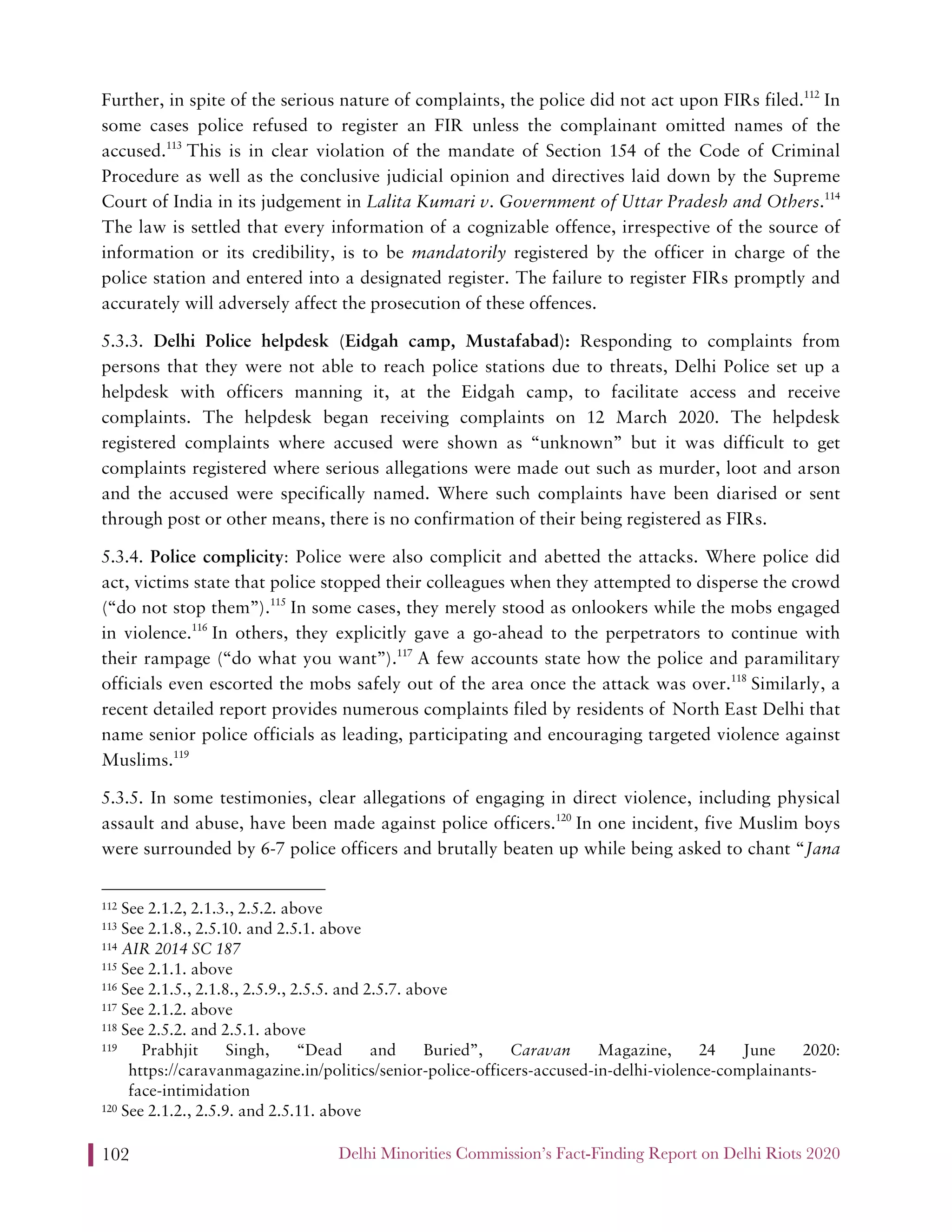 Delhi Minorities Commission’s Fact-Finding Report on Delhi Riots 2020102
Further, in spite of the serious nature of complaints, the police did not act upon FIRs filed.112
In
some cases police refused to register an FIR unless the complainant omitted names of the
accused.113
This is in clear violation of the mandate of Section 154 of the Code of Criminal
Procedure as well as the conclusive judicial opinion and directives laid down by the Supreme
Court of India in its judgement in Lalita Kumari v. Government of Uttar Pradesh and Others.114
The law is settled that every information of a cognizable offence, irrespective of the source of
information or its credibility, is to be mandatorily registered by the officer in charge of the
police station and entered into a designated register. The failure to register FIRs promptly and
accurately will adversely affect the prosecution of these offences.
5.3.3. Delhi Police helpdesk (Eidgah camp, Mustafabad): Responding to complaints from
persons that they were not able to reach police stations due to threats, Delhi Police set up a
helpdesk with officers manning it, at the Eidgah camp, to facilitate access and receive
complaints. The helpdesk began receiving complaints on 12 March 2020. The helpdesk
registered complaints where accused were shown as “unknown” but it was difficult to get
complaints registered where serious allegations were made out such as murder, loot and arson
and the accused were specifically named. Where such complaints have been diarised or sent
through post or other means, there is no confirmation of their being registered as FIRs.
5.3.4. Police complicity: Police were also complicit and abetted the attacks. Where police did
act, victims state that police stopped their colleagues when they attempted to disperse the crowd
(“do not stop them”).115
In some cases, they merely stood as onlookers while the mobs engaged
in violence.116
In others, they explicitly gave a go-ahead to the perpetrators to continue with
their rampage (“do what you want”).117
A few accounts state how the police and paramilitary
officials even escorted the mobs safely out of the area once the attack was over.118
Similarly, a
recent detailed report provides numerous complaints filed by residents of North East Delhi that
name senior police officials as leading, participating and encouraging targeted violence against
Muslims.119
5.3.5. In some testimonies, clear allegations of engaging in direct violence, including physical
assault and abuse, have been made against police officers.120
In one incident, five Muslim boys
were surrounded by 6-7 police officers and brutally beaten up while being asked to chant “Jana
112 See 2.1.2, 2.1.3., 2.5.2. above
113 See 2.1.8., 2.5.10. and 2.5.1. above
114 AIR 2014 SC 187
115 See 2.1.1. above
116 See 2.1.5., 2.1.8., 2.5.9., 2.5.5. and 2.5.7. above
117 See 2.1.2. above
118 See 2.5.2. and 2.5.1. above
119 Prabhjit Singh, “Dead and Buried”, Caravan Magazine, 24 June 2020:
https://caravanmagazine.in/politics/senior-police-officers-accused-in-delhi-violence-complainants-
face-intimidation
120 See 2.1.2., 2.5.9. and 2.5.11. above
 