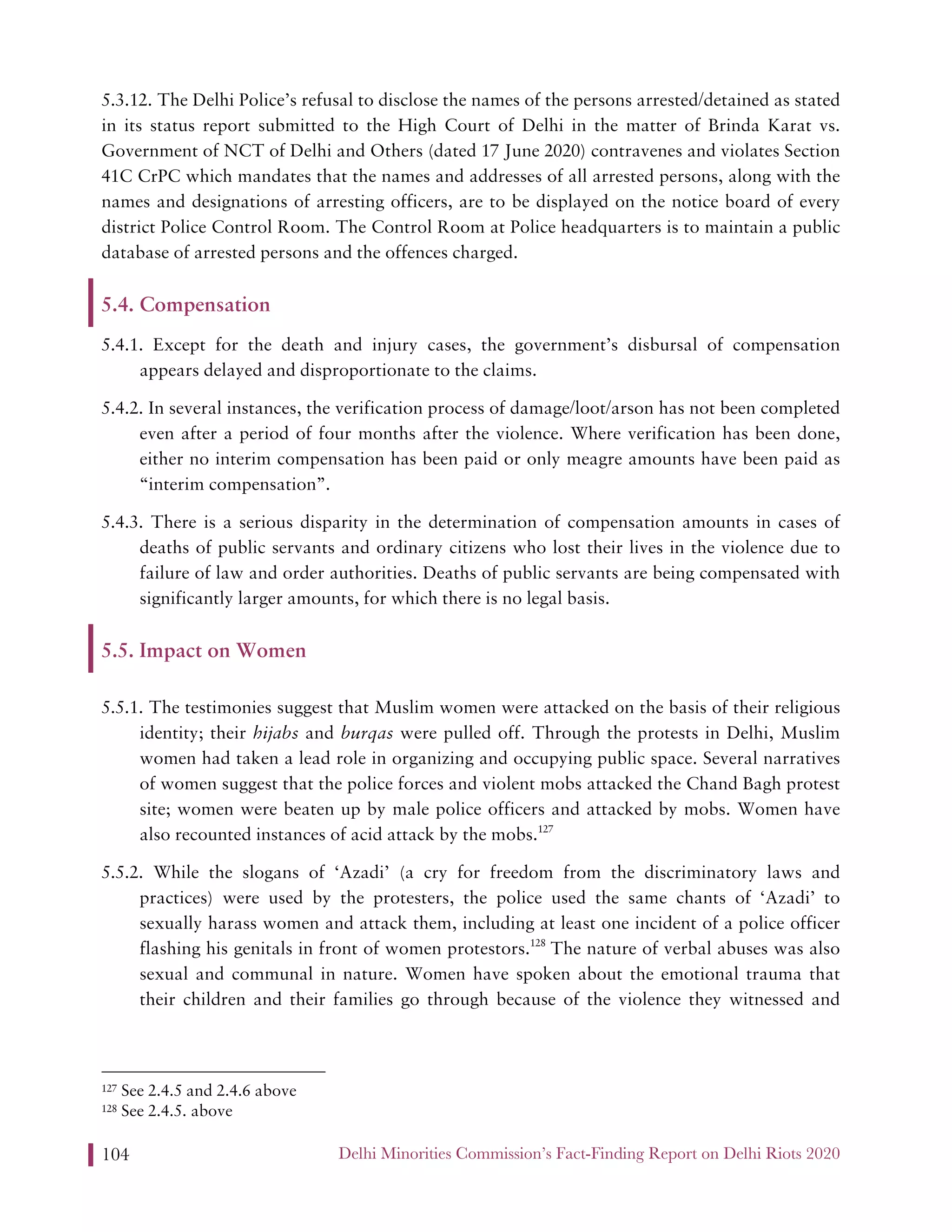 Delhi Minorities Commission’s Fact-Finding Report on Delhi Riots 2020104
5.3.12. The Delhi Police’s refusal to disclose the names of the persons arrested/detained as stated
in its status report submitted to the High Court of Delhi in the matter of Brinda Karat vs.
Government of NCT of Delhi and Others (dated 17 June 2020) contravenes and violates Section
41C CrPC which mandates that the names and addresses of all arrested persons, along with the
names and designations of arresting officers, are to be displayed on the notice board of every
district Police Control Room. The Control Room at Police headquarters is to maintain a public
database of arrested persons and the offences charged.
5.4. Compensation
5.4.1. Except for the death and injury cases, the government’s disbursal of compensation
appears delayed and disproportionate to the claims.
5.4.2. In several instances, the verification process of damage/loot/arson has not been completed
even after a period of four months after the violence. Where verification has been done,
either no interim compensation has been paid or only meagre amounts have been paid as
“interim compensation”.
5.4.3. There is a serious disparity in the determination of compensation amounts in cases of
deaths of public servants and ordinary citizens who lost their lives in the violence due to
failure of law and order authorities. Deaths of public servants are being compensated with
significantly larger amounts, for which there is no legal basis.
5.5. Impact on Women
5.5.1. The testimonies suggest that Muslim women were attacked on the basis of their religious
identity; their hijabs and burqas were pulled off. Through the protests in Delhi, Muslim
women had taken a lead role in organizing and occupying public space. Several narratives
of women suggest that the police forces and violent mobs attacked the Chand Bagh protest
site; women were beaten up by male police officers and attacked by mobs. Women have
also recounted instances of acid attack by the mobs.127
5.5.2. While the slogans of ‘Azadi’ (a cry for freedom from the discriminatory laws and
practices) were used by the protesters, the police used the same chants of ‘Azadi’ to
sexually harass women and attack them, including at least one incident of a police officer
flashing his genitals in front of women protestors.128
The nature of verbal abuses was also
sexual and communal in nature. Women have spoken about the emotional trauma that
their children and their families go through because of the violence they witnessed and
127 See 2.4.5 and 2.4.6 above
128 See 2.4.5. above
 