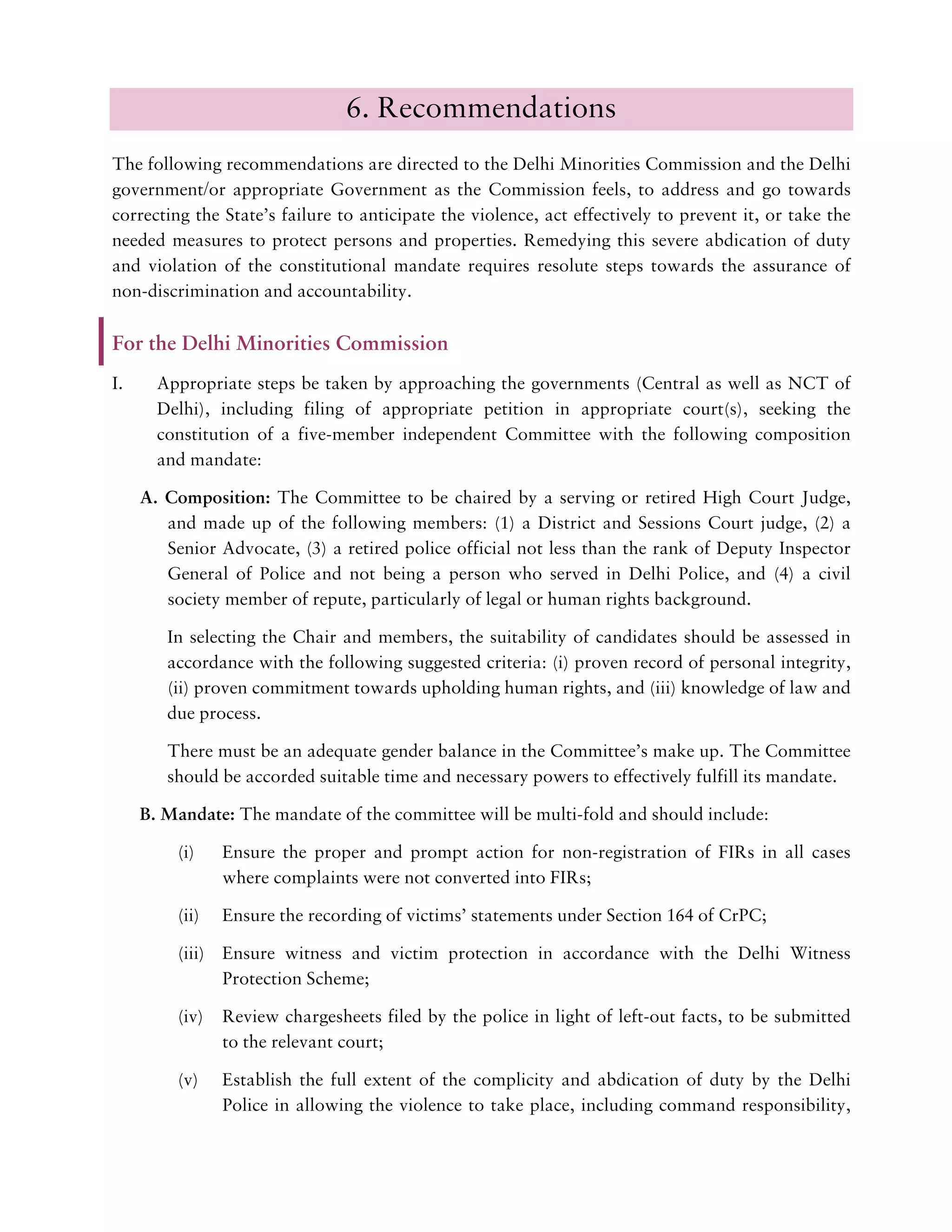 6. Recommendations
The following recommendations are directed to the Delhi Minorities Commission and the Delhi
government/or appropriate Government as the Commission feels, to address and go towards
correcting the State’s failure to anticipate the violence, act effectively to prevent it, or take the
needed measures to protect persons and properties. Remedying this severe abdication of duty
and violation of the constitutional mandate requires resolute steps towards the assurance of
non-discrimination and accountability.
For the Delhi Minorities Commission
I. Appropriate steps be taken by approaching the governments (Central as well as NCT of
Delhi), including filing of appropriate petition in appropriate court(s), seeking the
constitution of a five-member independent Committee with the following composition
and mandate:
A. Composition: The Committee to be chaired by a serving or retired High Court Judge,
and made up of the following members: (1) a District and Sessions Court judge, (2) a
Senior Advocate, (3) a retired police official not less than the rank of Deputy Inspector
General of Police and not being a person who served in Delhi Police, and (4) a civil
society member of repute, particularly of legal or human rights background.
In selecting the Chair and members, the suitability of candidates should be assessed in
accordance with the following suggested criteria: (i) proven record of personal integrity,
(ii) proven commitment towards upholding human rights, and (iii) knowledge of law and
due process.
There must be an adequate gender balance in the Committee’s make up. The Committee
should be accorded suitable time and necessary powers to effectively fulfill its mandate.
B. Mandate: The mandate of the committee will be multi-fold and should include:
(i) Ensure the proper and prompt action for non-registration of FIRs in all cases
where complaints were not converted into FIRs;
(ii) Ensure the recording of victims’ statements under Section 164 of CrPC;
(iii) Ensure witness and victim protection in accordance with the Delhi Witness
Protection Scheme;
(iv) Review chargesheets filed by the police in light of left-out facts, to be submitted
to the relevant court;
(v) Establish the full extent of the complicity and abdication of duty by the Delhi
Police in allowing the violence to take place, including command responsibility,
 