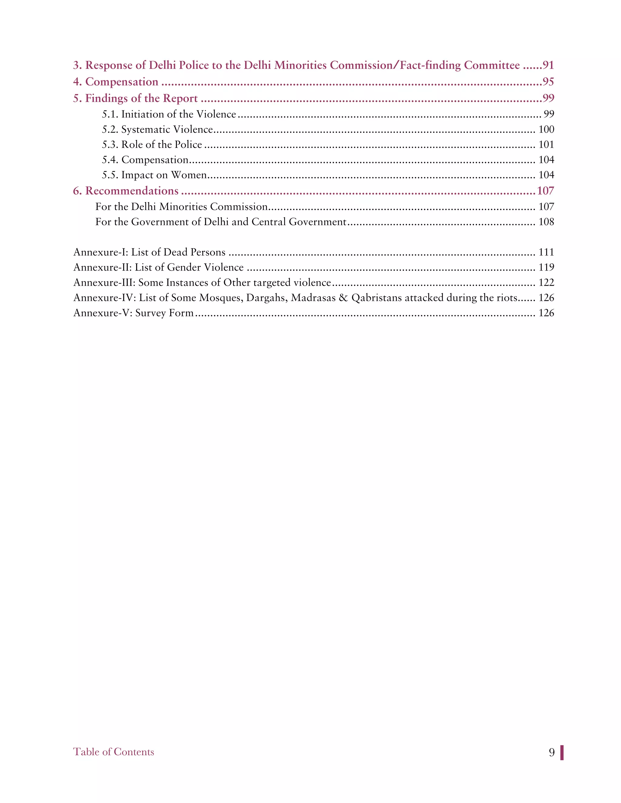 Table of Contents 9
3. Response of Delhi Police to the Delhi Minorities Commission/Fact-finding Committee ......91
4. Compensation ....................................................................................................................95
5. Findings of the Report ........................................................................................................99
5.1. Initiation of the Violence.................................................................................................... 99
5.2. Systematic Violence.......................................................................................................... 100
5.3. Role of the Police ............................................................................................................. 101
5.4. Compensation.................................................................................................................. 104
5.5. Impact on Women............................................................................................................ 104
6. Recommendations ............................................................................................................107
For the Delhi Minorities Commission........................................................................................ 107
For the Government of Delhi and Central Government.............................................................. 108
Annexure-I: List of Dead Persons ..................................................................................................... 111
Annexure-II: List of Gender Violence ............................................................................................... 119
Annexure-III: Some Instances of Other targeted violence................................................................... 122
Annexure-IV: List of Some Mosques, Dargahs, Madrasas & Qabristans attacked during the riots...... 126
Annexure-V: Survey Form................................................................................................................ 126
 