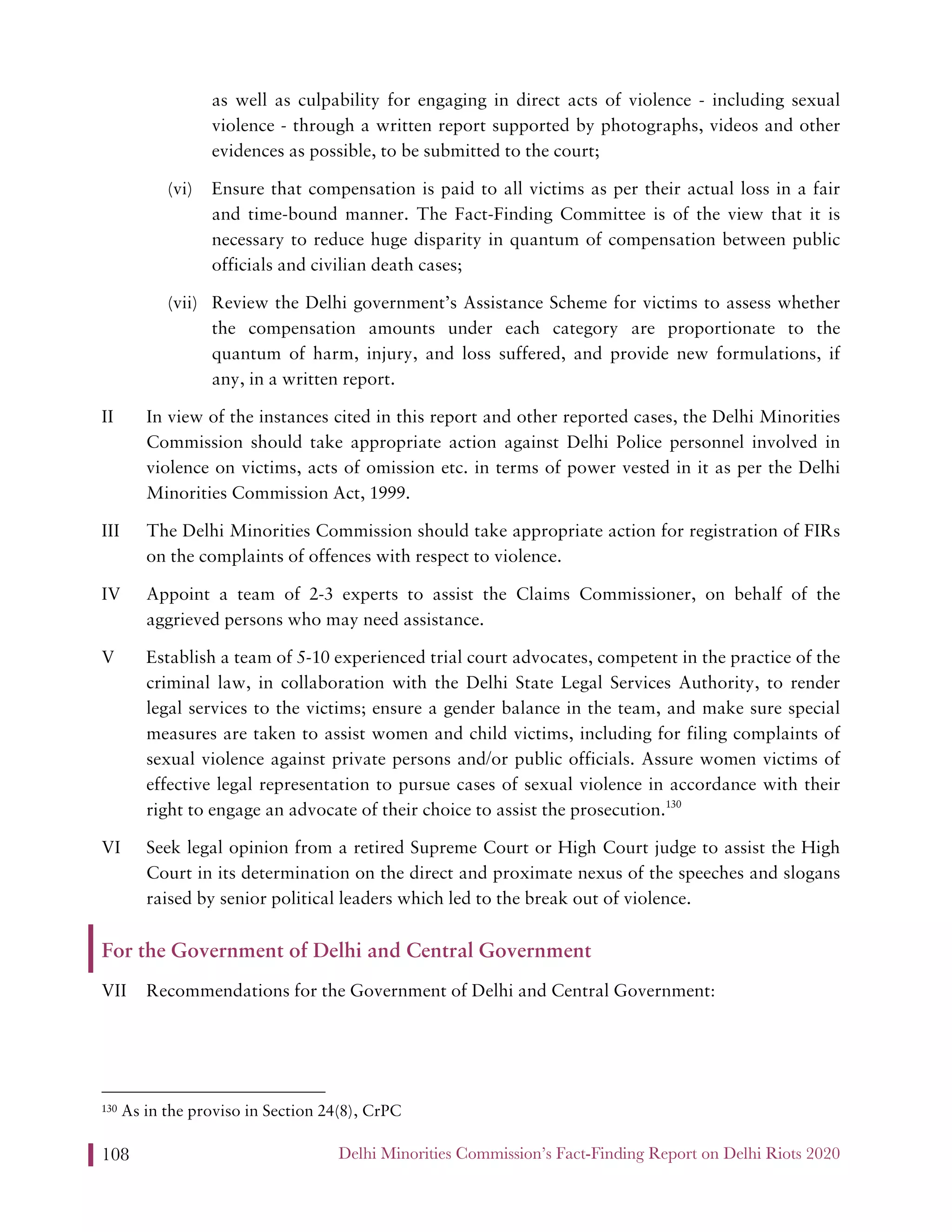 Delhi Minorities Commission’s Fact-Finding Report on Delhi Riots 2020108
as well as culpability for engaging in direct acts of violence - including sexual
violence - through a written report supported by photographs, videos and other
evidences as possible, to be submitted to the court;
(vi) Ensure that compensation is paid to all victims as per their actual loss in a fair
and time-bound manner. The Fact-Finding Committee is of the view that it is
necessary to reduce huge disparity in quantum of compensation between public
officials and civilian death cases;
(vii) Review the Delhi government’s Assistance Scheme for victims to assess whether
the compensation amounts under each category are proportionate to the
quantum of harm, injury, and loss suffered, and provide new formulations, if
any, in a written report.
II In view of the instances cited in this report and other reported cases, the Delhi Minorities
Commission should take appropriate action against Delhi Police personnel involved in
violence on victims, acts of omission etc. in terms of power vested in it as per the Delhi
Minorities Commission Act, 1999.
III The Delhi Minorities Commission should take appropriate action for registration of FIRs
on the complaints of offences with respect to violence.
IV Appoint a team of 2-3 experts to assist the Claims Commissioner, on behalf of the
aggrieved persons who may need assistance.
V Establish a team of 5-10 experienced trial court advocates, competent in the practice of the
criminal law, in collaboration with the Delhi State Legal Services Authority, to render
legal services to the victims; ensure a gender balance in the team, and make sure special
measures are taken to assist women and child victims, including for filing complaints of
sexual violence against private persons and/or public officials. Assure women victims of
effective legal representation to pursue cases of sexual violence in accordance with their
right to engage an advocate of their choice to assist the prosecution.130
VI Seek legal opinion from a retired Supreme Court or High Court judge to assist the High
Court in its determination on the direct and proximate nexus of the speeches and slogans
raised by senior political leaders which led to the break out of violence.
For the Government of Delhi and Central Government
VII Recommendations for the Government of Delhi and Central Government:
130 As in the proviso in Section 24(8), CrPC
 