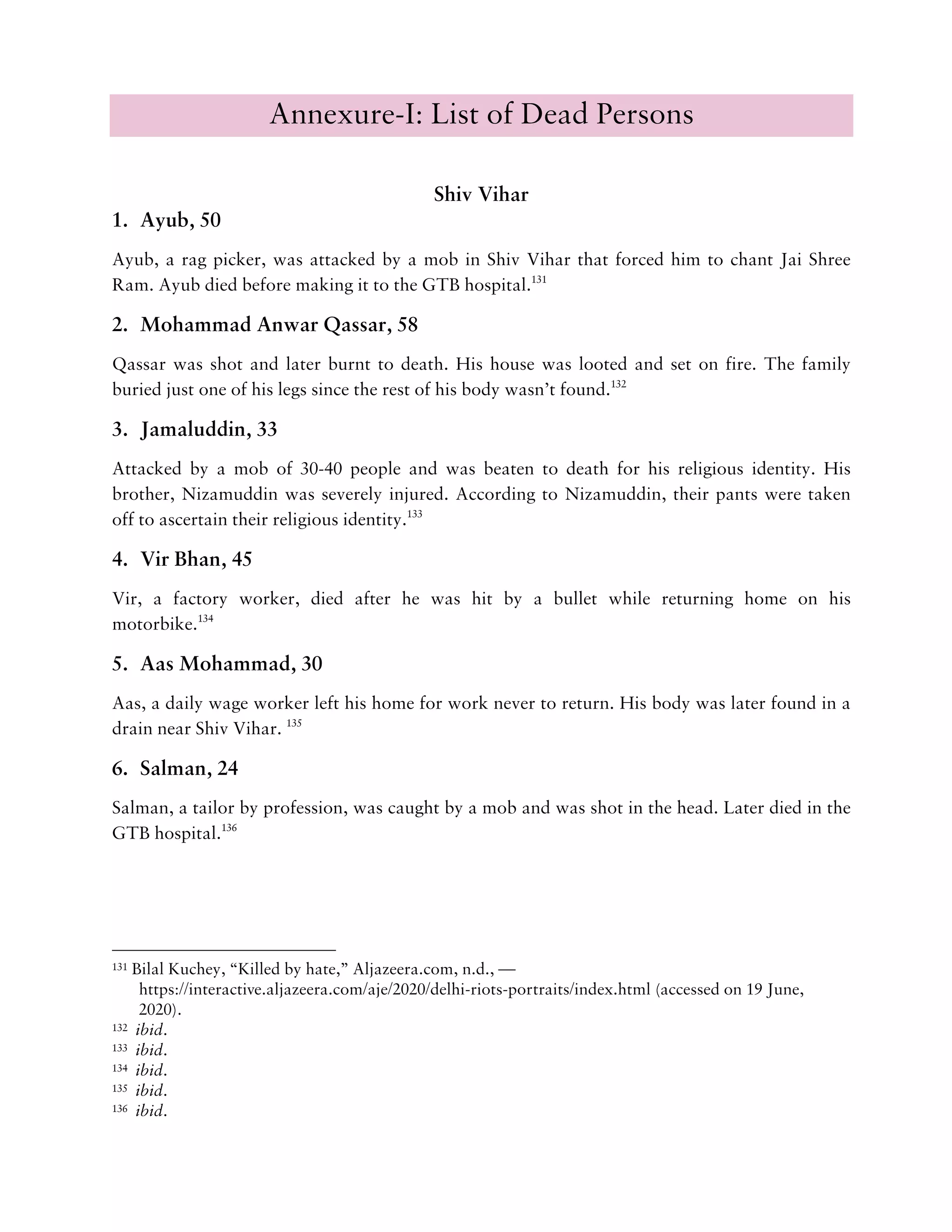 Annexure-I: List of Dead Persons
Shiv Vihar
1. Ayub, 50
Ayub, a rag picker, was attacked by a mob in Shiv Vihar that forced him to chant Jai Shree
Ram. Ayub died before making it to the GTB hospital.131
2. Mohammad Anwar Qassar, 58
Qassar was shot and later burnt to death. His house was looted and set on fire. The family
buried just one of his legs since the rest of his body wasn’t found.132
3. Jamaluddin, 33
Attacked by a mob of 30-40 people and was beaten to death for his religious identity. His
brother, Nizamuddin was severely injured. According to Nizamuddin, their pants were taken
off to ascertain their religious identity.133
4. Vir Bhan, 45
Vir, a factory worker, died after he was hit by a bullet while returning home on his
motorbike.134
5. Aas Mohammad, 30
Aas, a daily wage worker left his home for work never to return. His body was later found in a
drain near Shiv Vihar. 135
6. Salman, 24
Salman, a tailor by profession, was caught by a mob and was shot in the head. Later died in the
GTB hospital.136
131 Bilal Kuchey, “Killed by hate,” Aljazeera.com, n.d., —
https://interactive.aljazeera.com/aje/2020/delhi-riots-portraits/index.html (accessed on 19 June,
2020).
132 ibid.
133 ibid.
134 ibid.
135 ibid.
136 ibid.
 