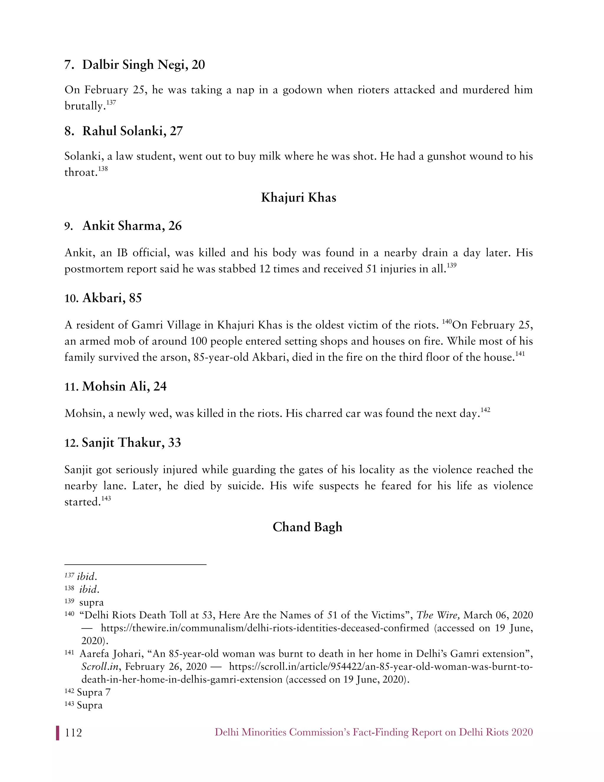Delhi Minorities Commission’s Fact-Finding Report on Delhi Riots 2020112
7. Dalbir Singh Negi, 20
On February 25, he was taking a nap in a godown when rioters attacked and murdered him
brutally.137
8. Rahul Solanki, 27
Solanki, a law student, went out to buy milk where he was shot. He had a gunshot wound to his
throat.138
Khajuri Khas
9. Ankit Sharma, 26
Ankit, an IB official, was killed and his body was found in a nearby drain a day later. His
postmortem report said he was stabbed 12 times and received 51 injuries in all.139
10. Akbari, 85
A resident of Gamri Village in Khajuri Khas is the oldest victim of the riots. 140
On February 25,
an armed mob of around 100 people entered setting shops and houses on fire. While most of his
family survived the arson, 85-year-old Akbari, died in the fire on the third floor of the house.141
11. Mohsin Ali, 24
Mohsin, a newly wed, was killed in the riots. His charred car was found the next day.142
12. Sanjit Thakur, 33
Sanjit got seriously injured while guarding the gates of his locality as the violence reached the
nearby lane. Later, he died by suicide. His wife suspects he feared for his life as violence
started.143
Chand Bagh
137 ibid.
138 ibid.
139 supra
140 “Delhi Riots Death Toll at 53, Here Are the Names of 51 of the Victims”, The Wire, March 06, 2020
— https://thewire.in/communalism/delhi-riots-identities-deceased-confirmed (accessed on 19 June,
2020).
141 Aarefa Johari, “An 85-year-old woman was burnt to death in her home in Delhi’s Gamri extension”,
Scroll.in, February 26, 2020 — https://scroll.in/article/954422/an-85-year-old-woman-was-burnt-to-
death-in-her-home-in-delhis-gamri-extension (accessed on 19 June, 2020).
142 Supra 7
143 Supra
 