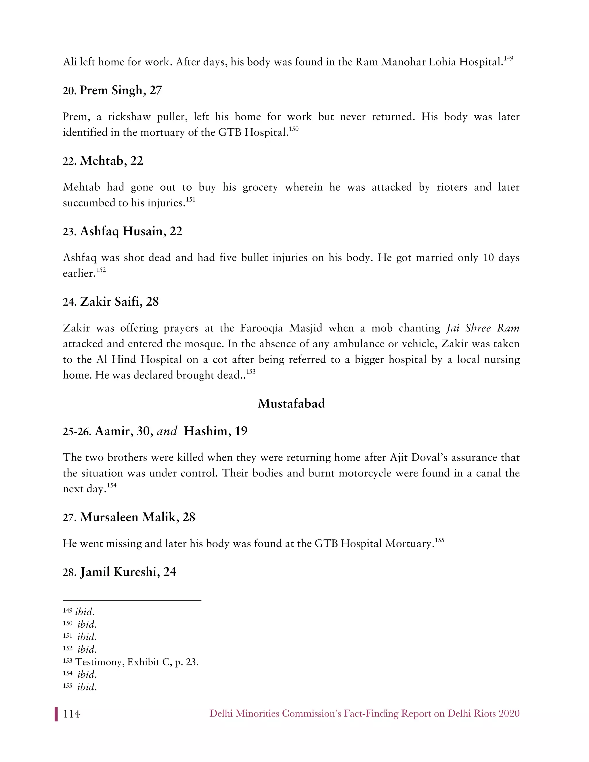 Delhi Minorities Commission’s Fact-Finding Report on Delhi Riots 2020114
Ali left home for work. After days, his body was found in the Ram Manohar Lohia Hospital.149
20. Prem Singh, 27
Prem, a rickshaw puller, left his home for work but never returned. His body was later
identified in the mortuary of the GTB Hospital.150
22. Mehtab, 22
Mehtab had gone out to buy his grocery wherein he was attacked by rioters and later
succumbed to his injuries.151
23. Ashfaq Husain, 22
Ashfaq was shot dead and had five bullet injuries on his body. He got married only 10 days
earlier.152
24. Zakir Saifi, 28
Zakir was offering prayers at the Farooqia Masjid when a mob chanting Jai Shree Ram
attacked and entered the mosque. In the absence of any ambulance or vehicle, Zakir was taken
to the Al Hind Hospital on a cot after being referred to a bigger hospital by a local nursing
home. He was declared brought dead..153
Mustafabad
25-26. Aamir, 30, and Hashim, 19
The two brothers were killed when they were returning home after Ajit Doval’s assurance that
the situation was under control. Their bodies and burnt motorcycle were found in a canal the
next day.154
27. Mursaleen Malik, 28
He went missing and later his body was found at the GTB Hospital Mortuary.155
28. Jamil Kureshi, 24
149 ibid.
150 ibid.
151 ibid.
152 ibid.
153 Testimony, Exhibit C, p. 23.
154 ibid.
155 ibid.
 