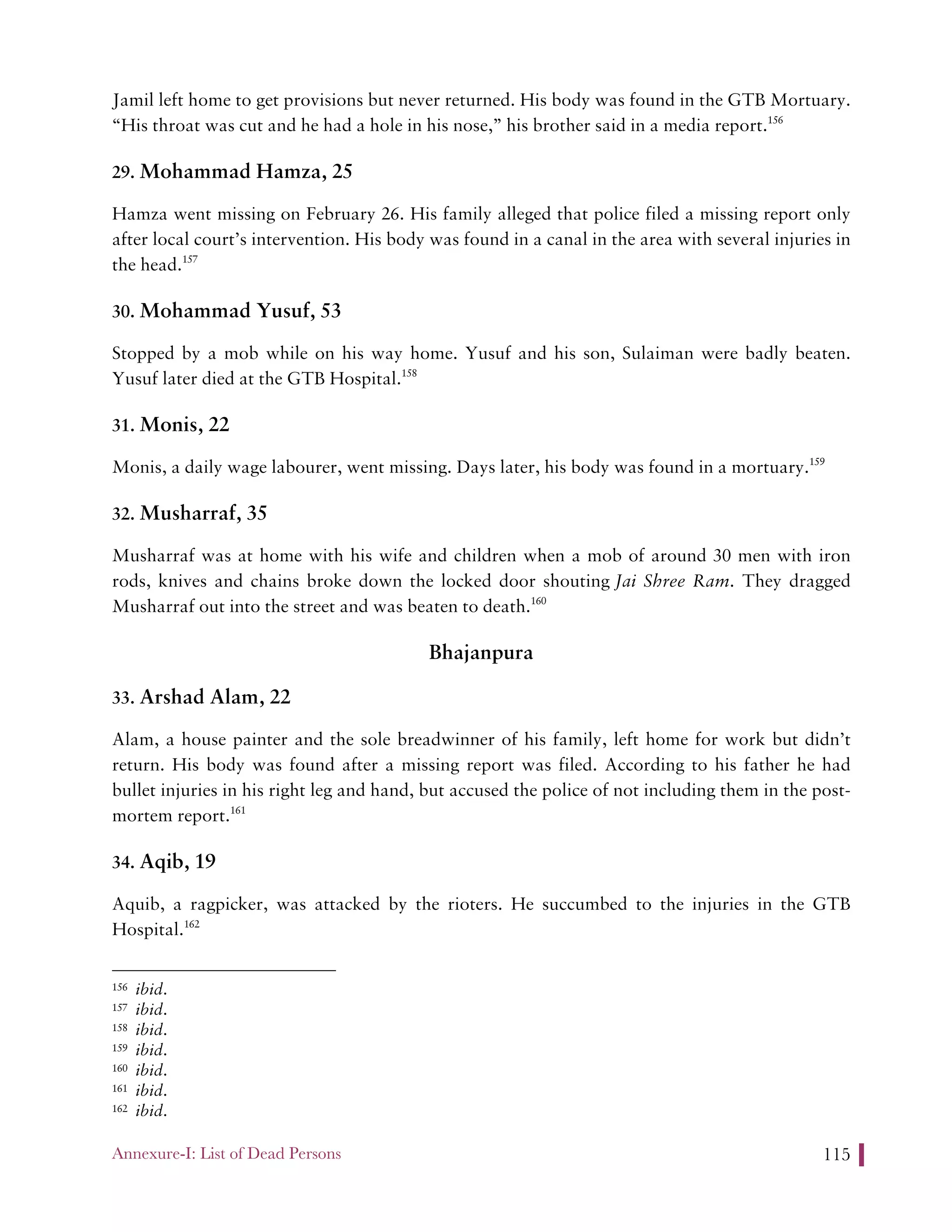 Annexure-I: List of Dead Persons 115
Jamil left home to get provisions but never returned. His body was found in the GTB Mortuary.
“His throat was cut and he had a hole in his nose,” his brother said in a media report.156
29. Mohammad Hamza, 25
Hamza went missing on February 26. His family alleged that police filed a missing report only
after local court’s intervention. His body was found in a canal in the area with several injuries in
the head.157
30. Mohammad Yusuf, 53
Stopped by a mob while on his way home. Yusuf and his son, Sulaiman were badly beaten.
Yusuf later died at the GTB Hospital.158
31. Monis, 22
Monis, a daily wage labourer, went missing. Days later, his body was found in a mortuary.159
32. Musharraf, 35
Musharraf was at home with his wife and children when a mob of around 30 men with iron
rods, knives and chains broke down the locked door shouting Jai Shree Ram. They dragged
Musharraf out into the street and was beaten to death.160
Bhajanpura
33. Arshad Alam, 22
Alam, a house painter and the sole breadwinner of his family, left home for work but didn’t
return. His body was found after a missing report was filed. According to his father he had
bullet injuries in his right leg and hand, but accused the police of not including them in the post-
mortem report.161
34. Aqib, 19
Aquib, a ragpicker, was attacked by the rioters. He succumbed to the injuries in the GTB
Hospital.162
156 ibid.
157 ibid.
158 ibid.
159 ibid.
160 ibid.
161 ibid.
162 ibid.
 