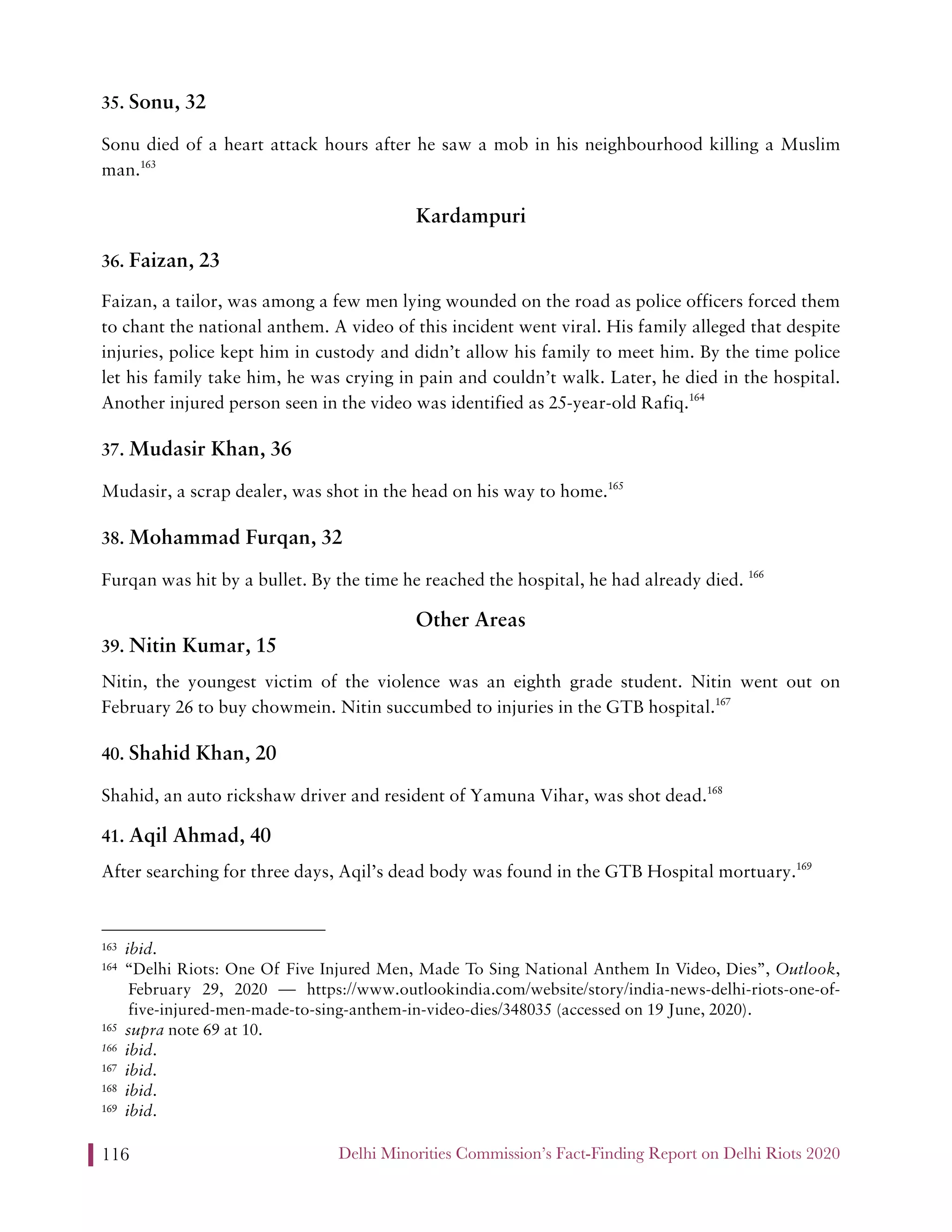 Delhi Minorities Commission’s Fact-Finding Report on Delhi Riots 2020116
35. Sonu, 32
Sonu died of a heart attack hours after he saw a mob in his neighbourhood killing a Muslim
man.163
Kardampuri
36. Faizan, 23
Faizan, a tailor, was among a few men lying wounded on the road as police officers forced them
to chant the national anthem. A video of this incident went viral. His family alleged that despite
injuries, police kept him in custody and didn’t allow his family to meet him. By the time police
let his family take him, he was crying in pain and couldn’t walk. Later, he died in the hospital.
Another injured person seen in the video was identified as 25-year-old Rafiq.164
37. Mudasir Khan, 36
Mudasir, a scrap dealer, was shot in the head on his way to home.165
38. Mohammad Furqan, 32
Furqan was hit by a bullet. By the time he reached the hospital, he had already died. 166
Other Areas
39. Nitin Kumar, 15
Nitin, the youngest victim of the violence was an eighth grade student. Nitin went out on
February 26 to buy chowmein. Nitin succumbed to injuries in the GTB hospital.167
40. Shahid Khan, 20
Shahid, an auto rickshaw driver and resident of Yamuna Vihar, was shot dead.168
41. Aqil Ahmad, 40
After searching for three days, Aqil’s dead body was found in the GTB Hospital mortuary.169
163 ibid.
164 “Delhi Riots: One Of Five Injured Men, Made To Sing National Anthem In Video, Dies”, Outlook,
February 29, 2020 — https://www.outlookindia.com/website/story/india-news-delhi-riots-one-of-
five-injured-men-made-to-sing-anthem-in-video-dies/348035 (accessed on 19 June, 2020).
165 supra note 69 at 10.
166 ibid.
167 ibid.
168 ibid.
169 ibid.
 