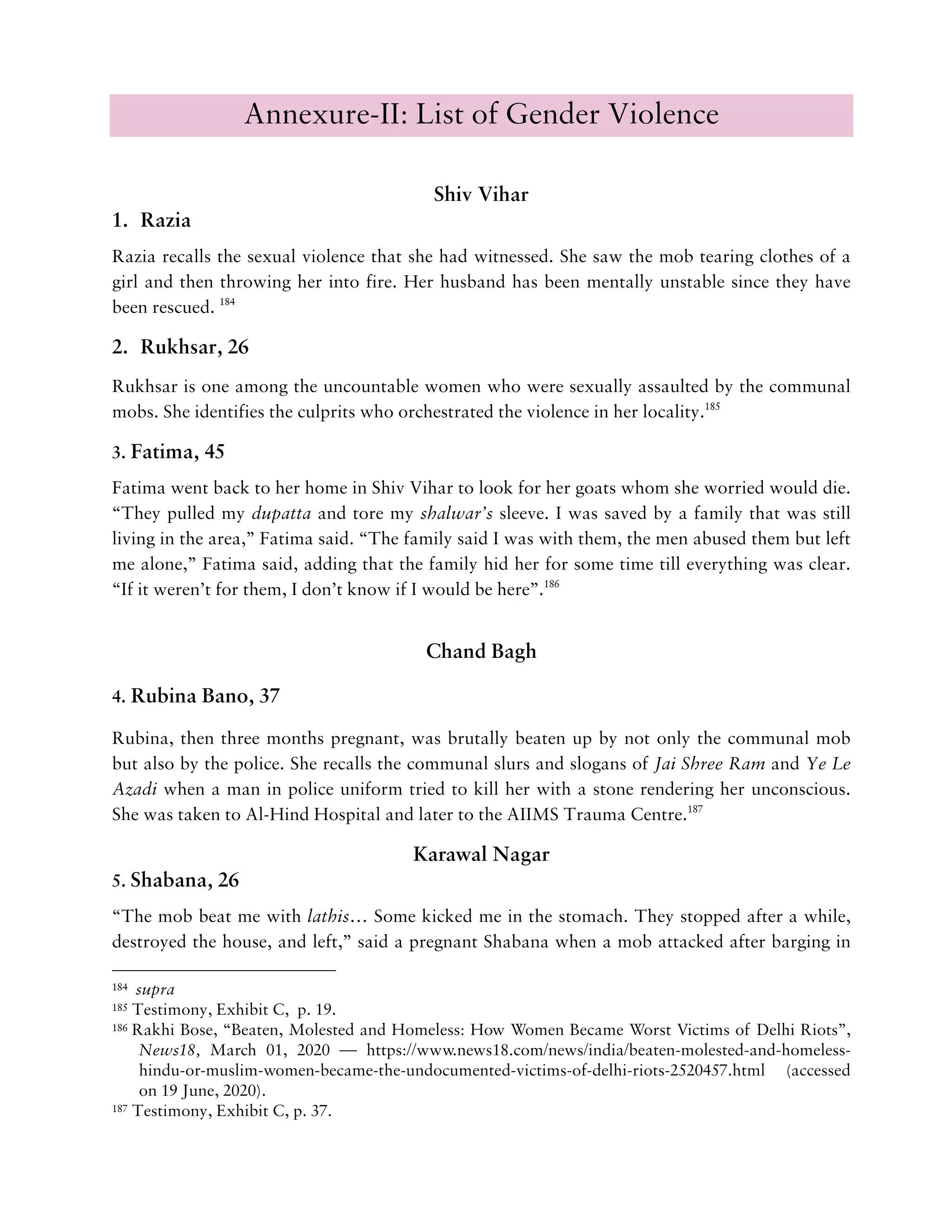 Annexure-II: List of Gender Violence
Shiv Vihar
1. Razia
Razia recalls the sexual violence that she had witnessed. She saw the mob tearing clothes of a
girl and then throwing her into fire. Her husband has been mentally unstable since they have
been rescued. 184
2. Rukhsar, 26
Rukhsar is one among the uncountable women who were sexually assaulted by the communal
mobs. She identifies the culprits who orchestrated the violence in her locality.185
3. Fatima, 45
Fatima went back to her home in Shiv Vihar to look for her goats whom she worried would die.
“They pulled my dupatta and tore my shalwar’s sleeve. I was saved by a family that was still
living in the area,” Fatima said. “The family said I was with them, the men abused them but left
me alone,” Fatima said, adding that the family hid her for some time till everything was clear.
“If it weren’t for them, I don’t know if I would be here”.186
Chand Bagh
4. Rubina Bano, 37
Rubina, then three months pregnant, was brutally beaten up by not only the communal mob
but also by the police. She recalls the communal slurs and slogans of Jai Shree Ram and Ye Le
Azadi when a man in police uniform tried to kill her with a stone rendering her unconscious.
She was taken to Al-Hind Hospital and later to the AIIMS Trauma Centre.187
Karawal Nagar
5. Shabana, 26
“The mob beat me with lathis… Some kicked me in the stomach. They stopped after a while,
destroyed the house, and left,” said a pregnant Shabana when a mob attacked after barging in
184 supra
185 Testimony, Exhibit C, p. 19.
186 Rakhi Bose, “Beaten, Molested and Homeless: How Women Became Worst Victims of Delhi Riots”,
News18, March 01, 2020 — https://www.news18.com/news/india/beaten-molested-and-homeless-
hindu-or-muslim-women-became-the-undocumented-victims-of-delhi-riots-2520457.html (accessed
on 19 June, 2020).
187 Testimony, Exhibit C, p. 37.
 