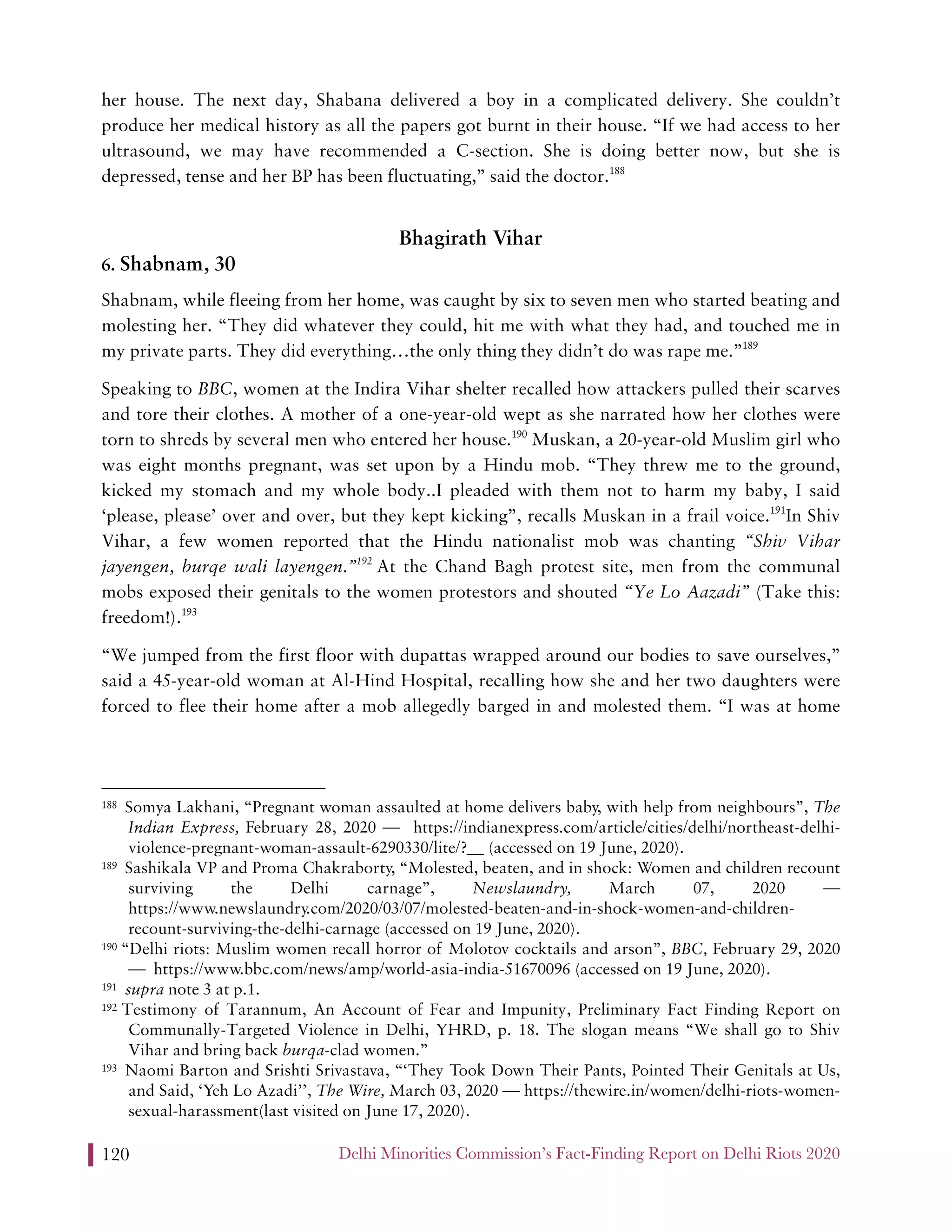 Delhi Minorities Commission’s Fact-Finding Report on Delhi Riots 2020120
her house. The next day, Shabana delivered a boy in a complicated delivery. She couldn’t
produce her medical history as all the papers got burnt in their house. “If we had access to her
ultrasound, we may have recommended a C-section. She is doing better now, but she is
depressed, tense and her BP has been fluctuating,” said the doctor.188
Bhagirath Vihar
6. Shabnam, 30
Shabnam, while fleeing from her home, was caught by six to seven men who started beating and
molesting her. “They did whatever they could, hit me with what they had, and touched me in
my private parts. They did everything…the only thing they didn’t do was rape me.”189
Speaking to BBC, women at the Indira Vihar shelter recalled how attackers pulled their scarves
and tore their clothes. A mother of a one-year-old wept as she narrated how her clothes were
torn to shreds by several men who entered her house.190
Muskan, a 20-year-old Muslim girl who
was eight months pregnant, was set upon by a Hindu mob. “They threw me to the ground,
kicked my stomach and my whole body..I pleaded with them not to harm my baby, I said
‘please, please’ over and over, but they kept kicking”, recalls Muskan in a frail voice.191
In Shiv
Vihar, a few women reported that the Hindu nationalist mob was chanting “Shiv Vihar
jayengen, burqe wali layengen.”192
At the Chand Bagh protest site, men from the communal
mobs exposed their genitals to the women protestors and shouted “Ye Lo Aazadi” (Take this:
freedom!).193
“We jumped from the first floor with dupattas wrapped around our bodies to save ourselves,”
said a 45-year-old woman at Al-Hind Hospital, recalling how she and her two daughters were
forced to flee their home after a mob allegedly barged in and molested them. “I was at home
188 Somya Lakhani, “Pregnant woman assaulted at home delivers baby, with help from neighbours”, The
Indian Express, February 28, 2020 — https://indianexpress.com/article/cities/delhi/northeast-delhi-
violence-pregnant-woman-assault-6290330/lite/?__ (accessed on 19 June, 2020).
189 Sashikala VP and Proma Chakraborty, “Molested, beaten, and in shock: Women and children recount
surviving the Delhi carnage”, Newslaundry, March 07, 2020 —
https://www.newslaundry.com/2020/03/07/molested-beaten-and-in-shock-women-and-children-
recount-surviving-the-delhi-carnage (accessed on 19 June, 2020).
190 “Delhi riots: Muslim women recall horror of Molotov cocktails and arson”, BBC, February 29, 2020
— https://www.bbc.com/news/amp/world-asia-india-51670096 (accessed on 19 June, 2020).
191 supra note 3 at p.1.
192 Testimony of Tarannum, An Account of Fear and Impunity, Preliminary Fact Finding Report on
Communally-Targeted Violence in Delhi, YHRD, p. 18. The slogan means “We shall go to Shiv
Vihar and bring back burqa-clad women.”
193 Naomi Barton and Srishti Srivastava, “‘They Took Down Their Pants, Pointed Their Genitals at Us,
and Said, ‘Yeh Lo Azadi’’, The Wire, March 03, 2020 — https://thewire.in/women/delhi-riots-women-
sexual-harassment(last visited on June 17, 2020).
 