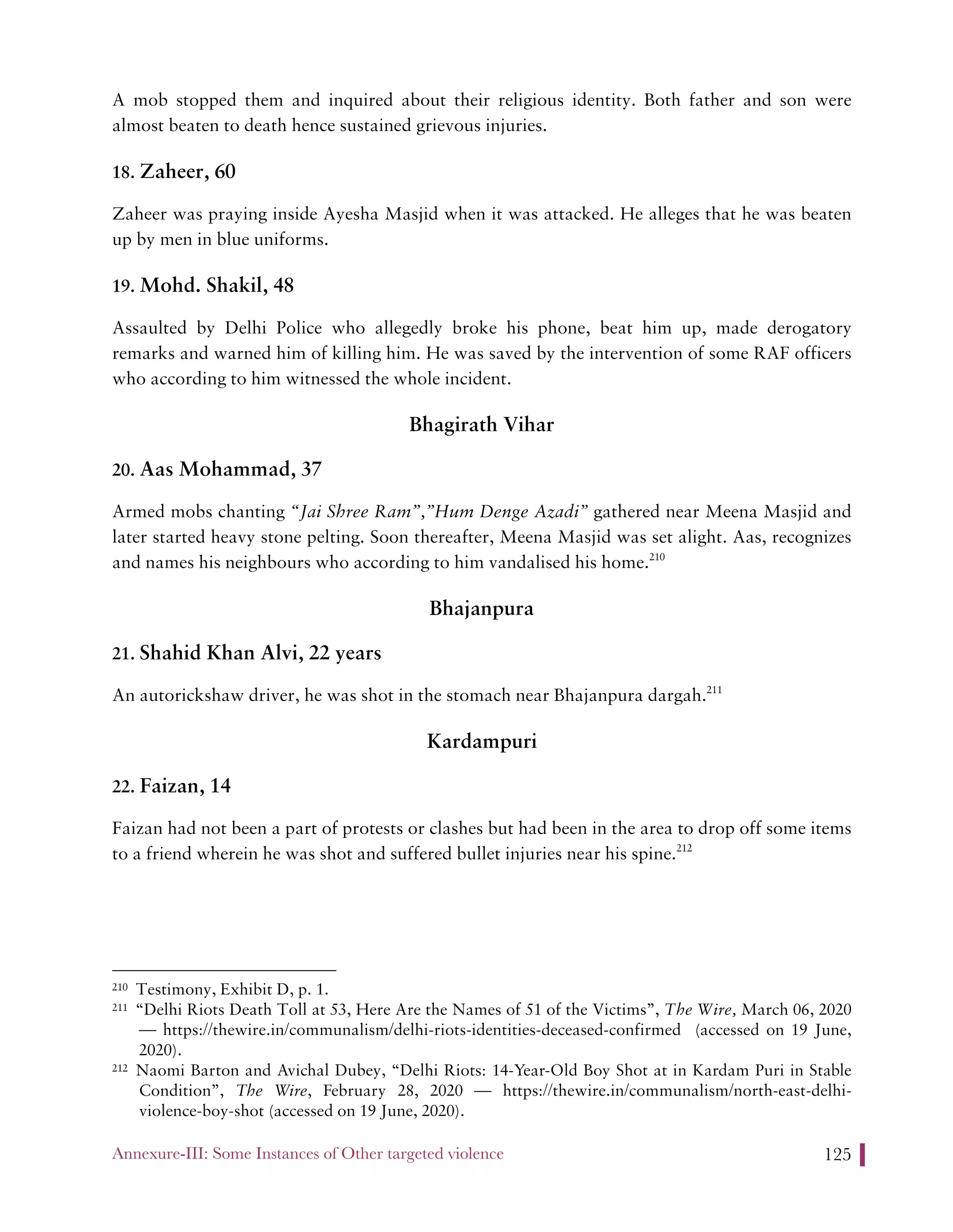 Annexure-III: Some Instances of Other targeted violence 125
A mob stopped them and inquired about their religious identity. Both father and son were
almost beaten to death hence sustained grievous injuries.
18. Zaheer, 60
Zaheer was praying inside Ayesha Masjid when it was attacked. He alleges that he was beaten
up by men in blue uniforms.
19. Mohd. Shakil, 48
Assaulted by Delhi Police who allegedly broke his phone, beat him up, made derogatory
remarks and warned him of killing him. He was saved by the intervention of some RAF officers
who according to him witnessed the whole incident.
Bhagirath Vihar
20. Aas Mohammad, 37
Armed mobs chanting “Jai Shree Ram”,”Hum Denge Azadi” gathered near Meena Masjid and
later started heavy stone pelting. Soon thereafter, Meena Masjid was set alight. Aas, recognizes
and names his neighbours who according to him vandalised his home.210
Bhajanpura
21. Shahid Khan Alvi, 22 years
An autorickshaw driver, he was shot in the stomach near Bhajanpura dargah.211
Kardampuri
22. Faizan, 14
Faizan had not been a part of protests or clashes but had been in the area to drop off some items
to a friend wherein he was shot and suffered bullet injuries near his spine.212
210 Testimony, Exhibit D, p. 1.
211 “Delhi Riots Death Toll at 53, Here Are the Names of 51 of the Victims”, The Wire, March 06, 2020
— https://thewire.in/communalism/delhi-riots-identities-deceased-confirmed (accessed on 19 June,
2020).
212 Naomi Barton and Avichal Dubey, “Delhi Riots: 14-Year-Old Boy Shot at in Kardam Puri in Stable
Condition”, The Wire, February 28, 2020 — https://thewire.in/communalism/north-east-delhi-
violence-boy-shot (accessed on 19 June, 2020).
 