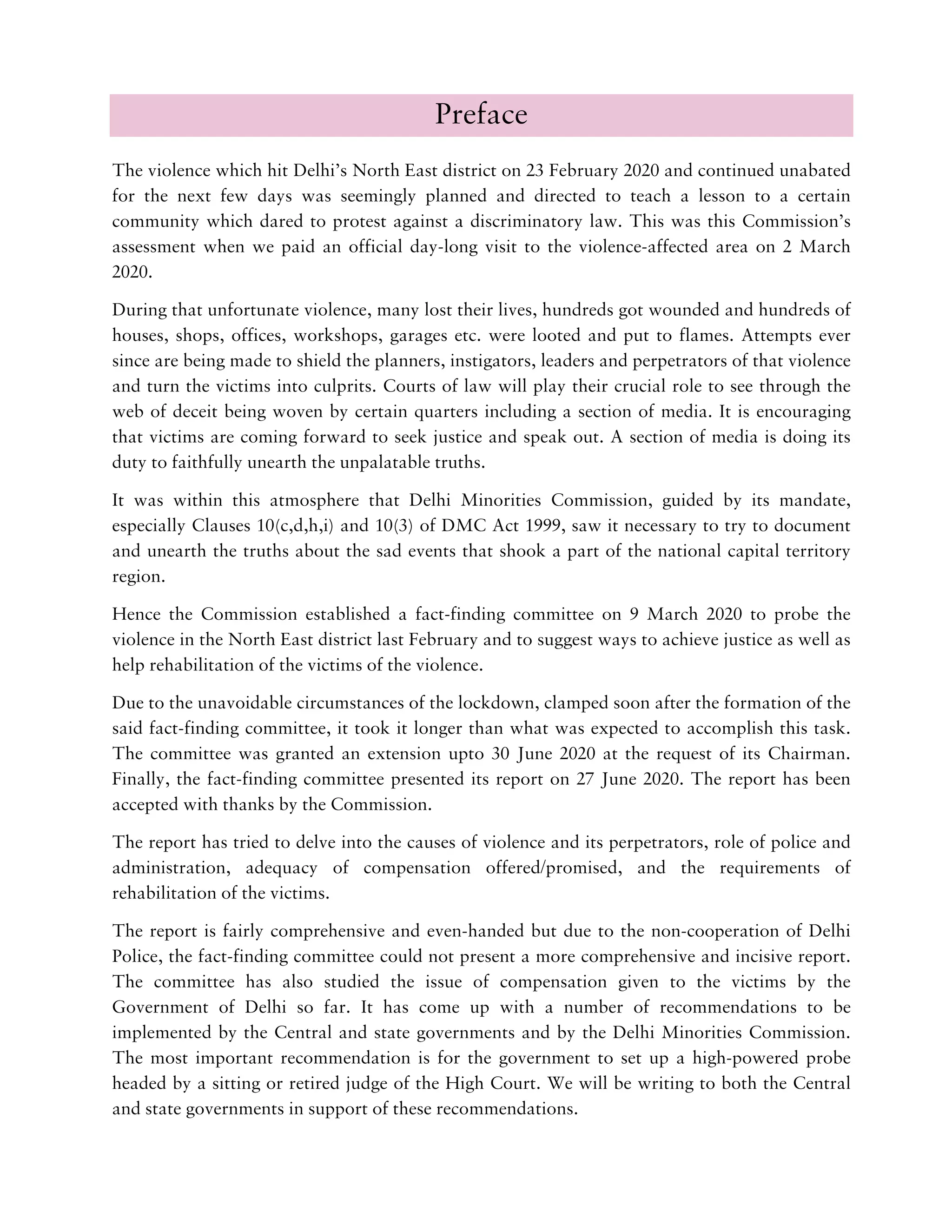 Preface
The violence which hit Delhi’s North East district on 23 February 2020 and continued unabated
for the next few days was seemingly planned and directed to teach a lesson to a certain
community which dared to protest against a discriminatory law. This was this Commission’s
assessment when we paid an official day-long visit to the violence-affected area on 2 March
2020.
During that unfortunate violence, many lost their lives, hundreds got wounded and hundreds of
houses, shops, offices, workshops, garages etc. were looted and put to flames. Attempts ever
since are being made to shield the planners, instigators, leaders and perpetrators of that violence
and turn the victims into culprits. Courts of law will play their crucial role to see through the
web of deceit being woven by certain quarters including a section of media. It is encouraging
that victims are coming forward to seek justice and speak out. A section of media is doing its
duty to faithfully unearth the unpalatable truths.
It was within this atmosphere that Delhi Minorities Commission, guided by its mandate,
especially Clauses 10(c,d,h,i) and 10(3) of DMC Act 1999, saw it necessary to try to document
and unearth the truths about the sad events that shook a part of the national capital territory
region.
Hence the Commission established a fact-finding committee on 9 March 2020 to probe the
violence in the North East district last February and to suggest ways to achieve justice as well as
help rehabilitation of the victims of the violence.
Due to the unavoidable circumstances of the lockdown, clamped soon after the formation of the
said fact-finding committee, it took it longer than what was expected to accomplish this task.
The committee was granted an extension upto 30 June 2020 at the request of its Chairman.
Finally, the fact-finding committee presented its report on 27 June 2020. The report has been
accepted with thanks by the Commission.
The report has tried to delve into the causes of violence and its perpetrators, role of police and
administration, adequacy of compensation offered/promised, and the requirements of
rehabilitation of the victims.
The report is fairly comprehensive and even-handed but due to the non-cooperation of Delhi
Police, the fact-finding committee could not present a more comprehensive and incisive report.
The committee has also studied the issue of compensation given to the victims by the
Government of Delhi so far. It has come up with a number of recommendations to be
implemented by the Central and state governments and by the Delhi Minorities Commission.
The most important recommendation is for the government to set up a high-powered probe
headed by a sitting or retired judge of the High Court. We will be writing to both the Central
and state governments in support of these recommendations.
 