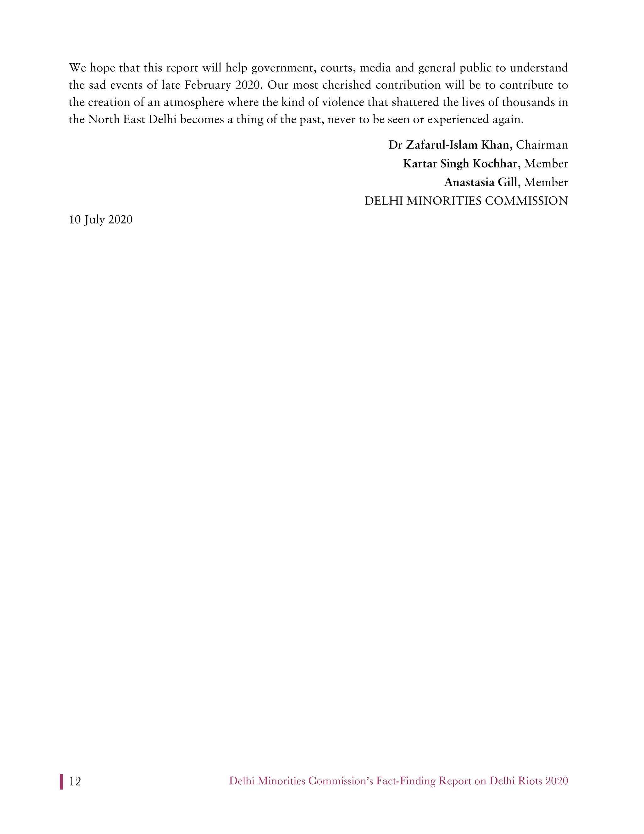 Delhi Minorities Commission’s Fact-Finding Report on Delhi Riots 202012
We hope that this report will help government, courts, media and general public to understand
the sad events of late February 2020. Our most cherished contribution will be to contribute to
the creation of an atmosphere where the kind of violence that shattered the lives of thousands in
the North East Delhi becomes a thing of the past, never to be seen or experienced again.
Dr Zafarul-Islam Khan, Chairman
Kartar Singh Kochhar, Member
Anastasia Gill, Member
DELHI MINORITIES COMMISSION
10 July 2020
 