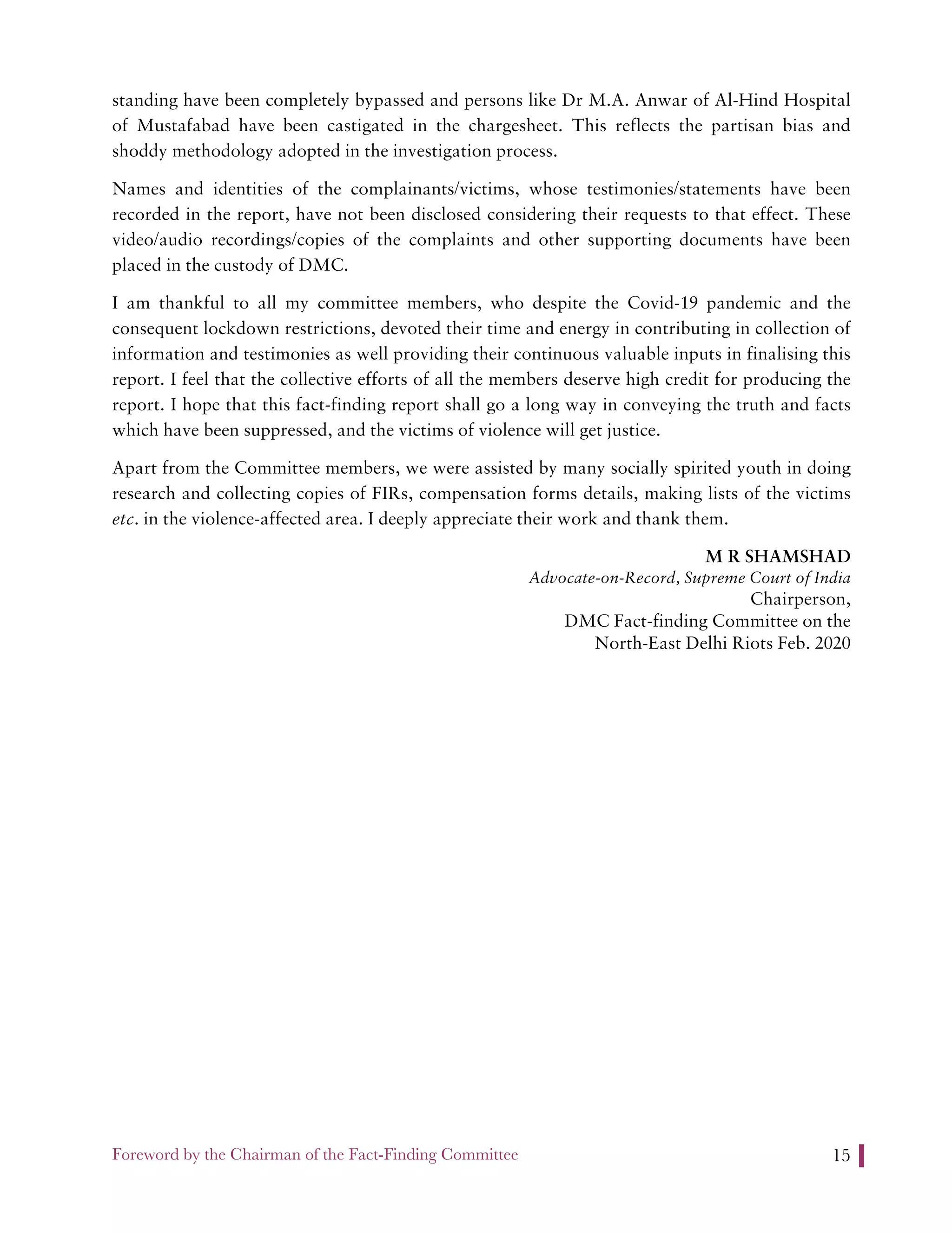 Foreword by the Chairman of the Fact-Finding Committee 15
standing have been completely bypassed and persons like Dr M.A. Anwar of Al-Hind Hospital
of Mustafabad have been castigated in the chargesheet. This reflects the partisan bias and
shoddy methodology adopted in the investigation process.
Names and identities of the complainants/victims, whose testimonies/statements have been
recorded in the report, have not been disclosed considering their requests to that effect. These
video/audio recordings/copies of the complaints and other supporting documents have been
placed in the custody of DMC.
I am thankful to all my committee members, who despite the Covid-19 pandemic and the
consequent lockdown restrictions, devoted their time and energy in contributing in collection of
information and testimonies as well providing their continuous valuable inputs in finalising this
report. I feel that the collective efforts of all the members deserve high credit for producing the
report. I hope that this fact-finding report shall go a long way in conveying the truth and facts
which have been suppressed, and the victims of violence will get justice.
Apart from the Committee members, we were assisted by many socially spirited youth in doing
research and collecting copies of FIRs, compensation forms details, making lists of the victims
etc. in the violence-affected area. I deeply appreciate their work and thank them.
M R SHAMSHAD
Advocate-on-Record, Supreme Court of India
Chairperson,
DMC Fact-finding Committee on the
North-East Delhi Riots Feb. 2020
 