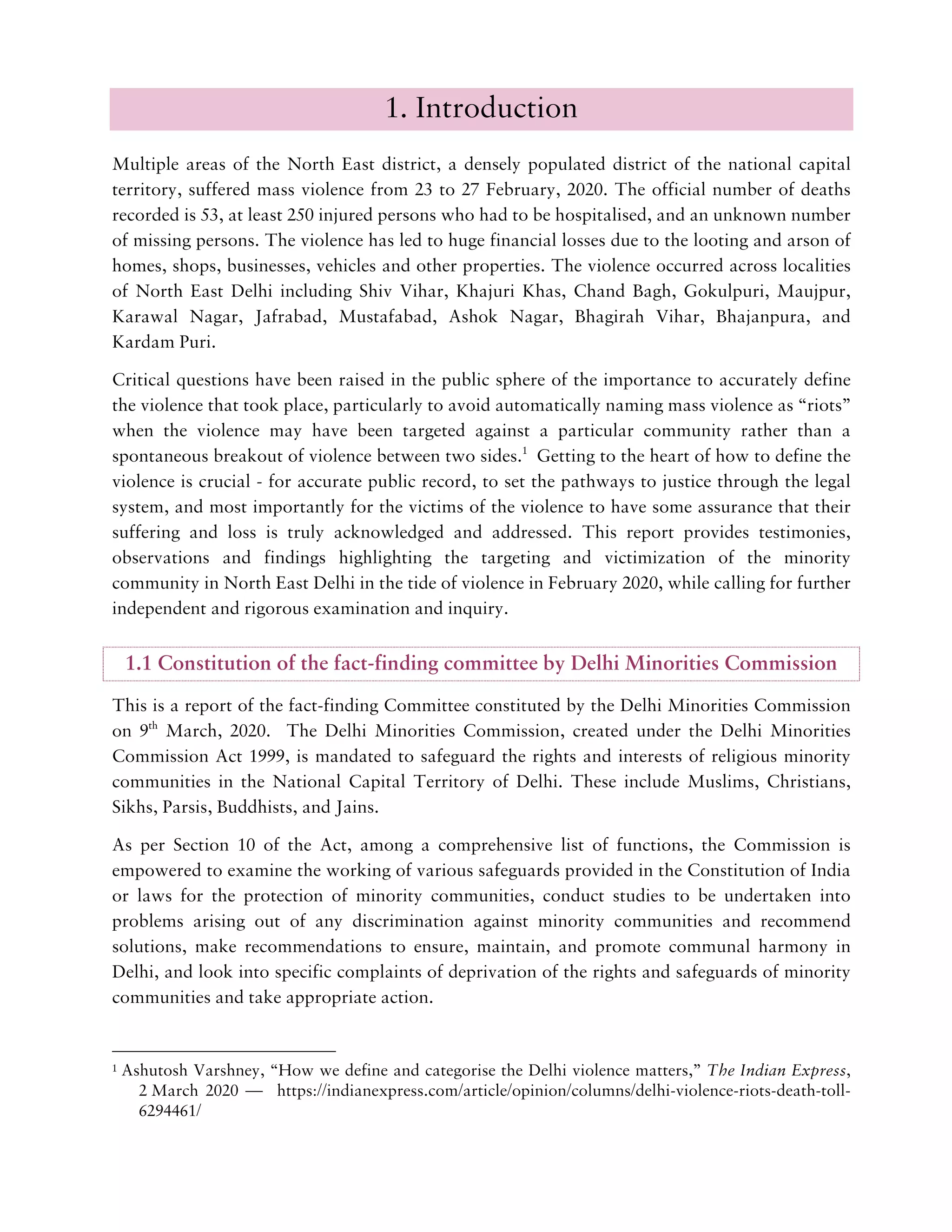 1. Introduction
Multiple areas of the North East district, a densely populated district of the national capital
territory, suffered mass violence from 23 to 27 February, 2020. The official number of deaths
recorded is 53, at least 250 injured persons who had to be hospitalised, and an unknown number
of missing persons. The violence has led to huge financial losses due to the looting and arson of
homes, shops, businesses, vehicles and other properties. The violence occurred across localities
of North East Delhi including Shiv Vihar, Khajuri Khas, Chand Bagh, Gokulpuri, Maujpur,
Karawal Nagar, Jafrabad, Mustafabad, Ashok Nagar, Bhagirah Vihar, Bhajanpura, and
Kardam Puri.
Critical questions have been raised in the public sphere of the importance to accurately define
the violence that took place, particularly to avoid automatically naming mass violence as “riots”
when the violence may have been targeted against a particular community rather than a
spontaneous breakout of violence between two sides.1
Getting to the heart of how to define the
violence is crucial - for accurate public record, to set the pathways to justice through the legal
system, and most importantly for the victims of the violence to have some assurance that their
suffering and loss is truly acknowledged and addressed. This report provides testimonies,
observations and findings highlighting the targeting and victimization of the minority
community in North East Delhi in the tide of violence in February 2020, while calling for further
independent and rigorous examination and inquiry.
1.1 Constitution of the fact-finding committee by Delhi Minorities Commission
This is a report of the fact-finding Committee constituted by the Delhi Minorities Commission
on 9th
March, 2020. The Delhi Minorities Commission, created under the Delhi Minorities
Commission Act 1999, is mandated to safeguard the rights and interests of religious minority
communities in the National Capital Territory of Delhi. These include Muslims, Christians,
Sikhs, Parsis, Buddhists, and Jains.
As per Section 10 of the Act, among a comprehensive list of functions, the Commission is
empowered to examine the working of various safeguards provided in the Constitution of India
or laws for the protection of minority communities, conduct studies to be undertaken into
problems arising out of any discrimination against minority communities and recommend
solutions, make recommendations to ensure, maintain, and promote communal harmony in
Delhi, and look into specific complaints of deprivation of the rights and safeguards of minority
communities and take appropriate action.
1 Ashutosh Varshney, “How we define and categorise the Delhi violence matters,” The Indian Express,
2 March 2020 — https://indianexpress.com/article/opinion/columns/delhi-violence-riots-death-toll-
6294461/
 