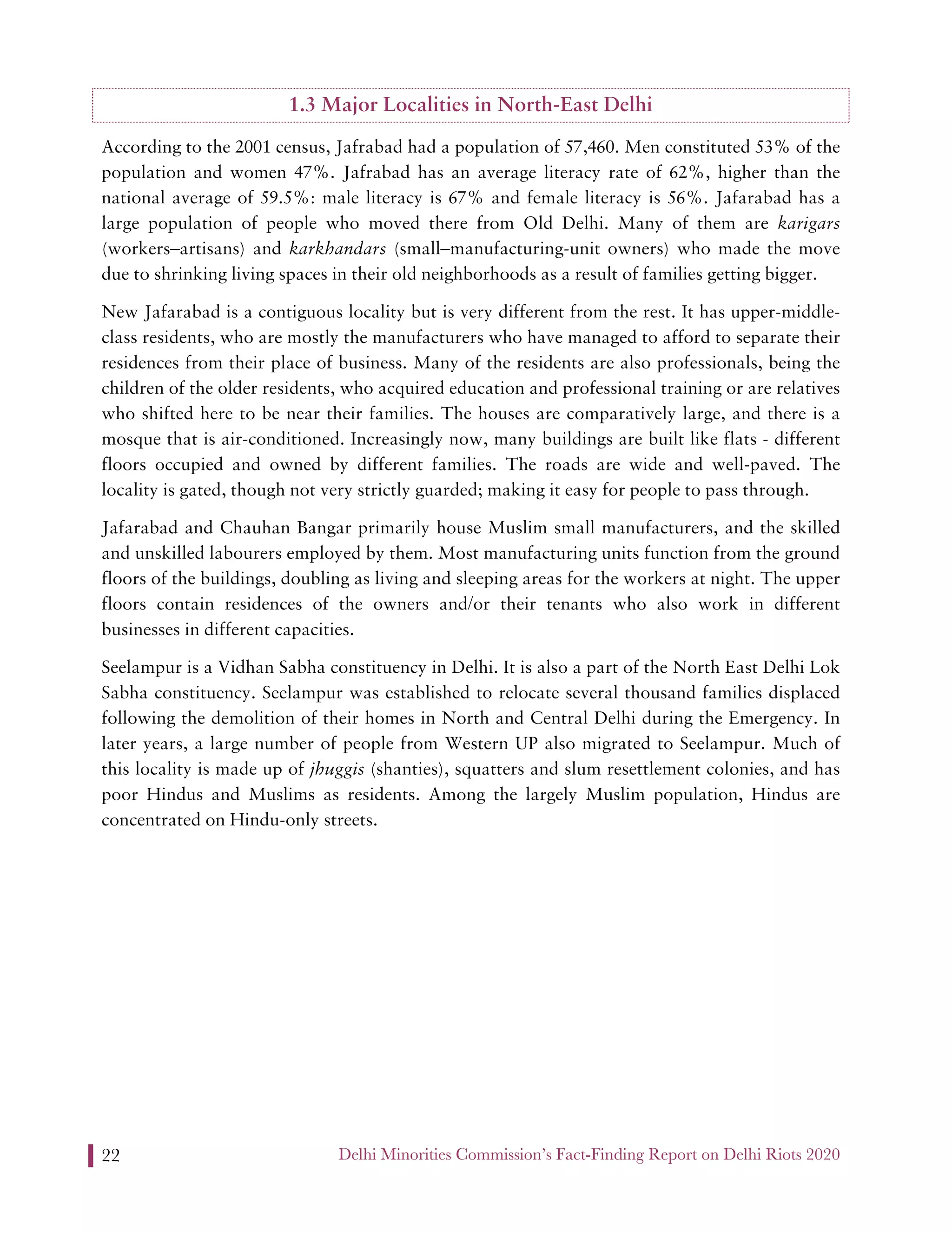 Delhi Minorities Commission’s Fact-Finding Report on Delhi Riots 202022
1.3 Major Localities in North-East Delhi
According to the 2001 census, Jafrabad had a population of 57,460. Men constituted 53% of the
population and women 47%. Jafrabad has an average literacy rate of 62%, higher than the
national average of 59.5%: male literacy is 67% and female literacy is 56%. Jafarabad has a
large population of people who moved there from Old Delhi. Many of them are karigars
(workers–artisans) and karkhandars (small–manufacturing-unit owners) who made the move
due to shrinking living spaces in their old neighborhoods as a result of families getting bigger.
New Jafarabad is a contiguous locality but is very different from the rest. It has upper-middle-
class residents, who are mostly the manufacturers who have managed to afford to separate their
residences from their place of business. Many of the residents are also professionals, being the
children of the older residents, who acquired education and professional training or are relatives
who shifted here to be near their families. The houses are comparatively large, and there is a
mosque that is air-conditioned. Increasingly now, many buildings are built like flats - different
floors occupied and owned by different families. The roads are wide and well-paved. The
locality is gated, though not very strictly guarded; making it easy for people to pass through.
Jafarabad and Chauhan Bangar primarily house Muslim small manufacturers, and the skilled
and unskilled labourers employed by them. Most manufacturing units function from the ground
floors of the buildings, doubling as living and sleeping areas for the workers at night. The upper
floors contain residences of the owners and/or their tenants who also work in different
businesses in different capacities.
Seelampur is a Vidhan Sabha constituency in Delhi. It is also a part of the North East Delhi Lok
Sabha constituency. Seelampur was established to relocate several thousand families displaced
following the demolition of their homes in North and Central Delhi during the Emergency. In
later years, a large number of people from Western UP also migrated to Seelampur. Much of
this locality is made up of jhuggis (shanties), squatters and slum resettlement colonies, and has
poor Hindus and Muslims as residents. Among the largely Muslim population, Hindus are
concentrated on Hindu-only streets.
 