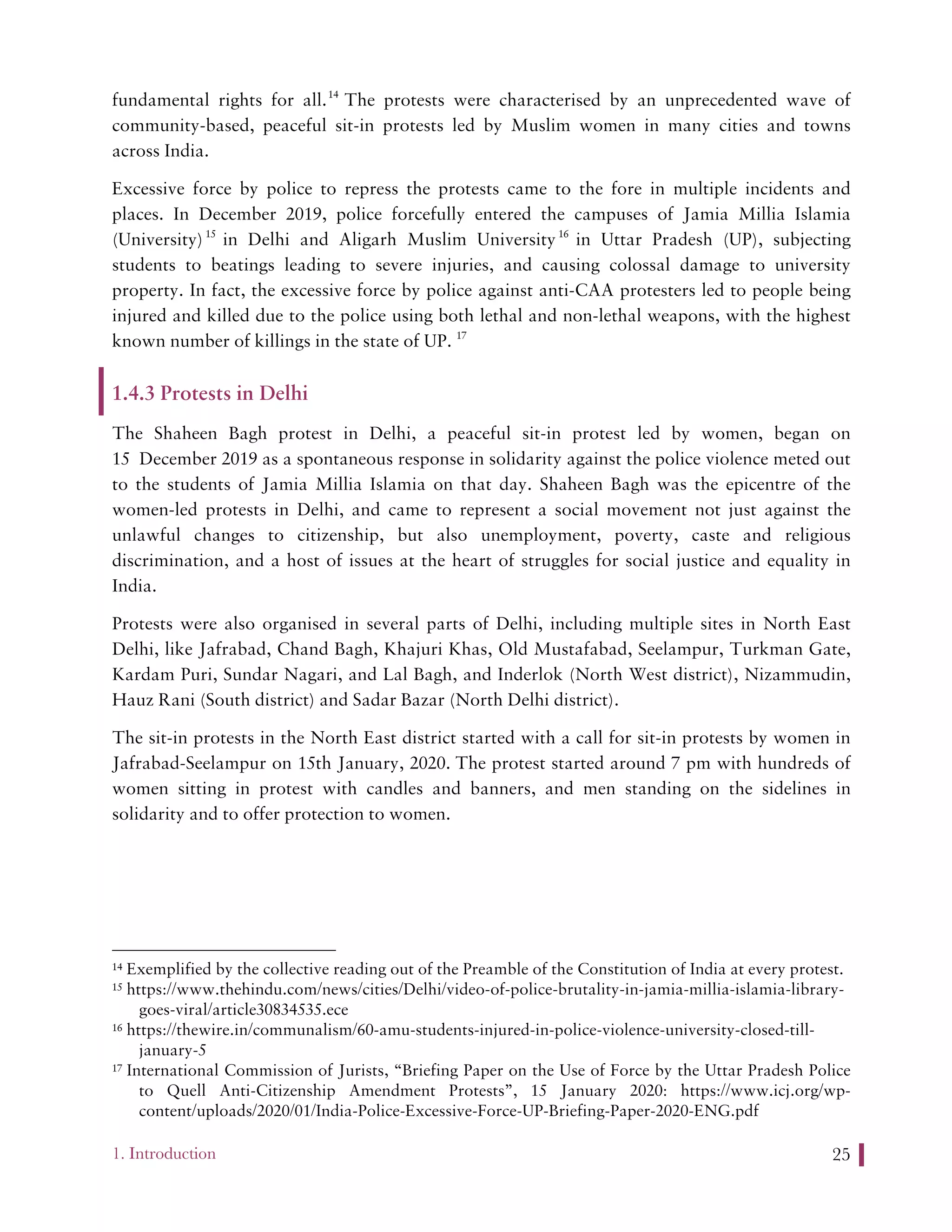 1. Introduction 25
fundamental rights for all.14
The protests were characterised by an unprecedented wave of
community-based, peaceful sit-in protests led by Muslim women in many cities and towns
across India.
Excessive force by police to repress the protests came to the fore in multiple incidents and
places. In December 2019, police forcefully entered the campuses of Jamia Millia Islamia
(University)15
in Delhi and Aligarh Muslim University16
in Uttar Pradesh (UP), subjecting
students to beatings leading to severe injuries, and causing colossal damage to university
property. In fact, the excessive force by police against anti-CAA protesters led to people being
injured and killed due to the police using both lethal and non-lethal weapons, with the highest
known number of killings in the state of UP. 17
1.4.3 Protests in Delhi
The Shaheen Bagh protest in Delhi, a peaceful sit-in protest led by women, began on
15 December 2019 as a spontaneous response in solidarity against the police violence meted out
to the students of Jamia Millia Islamia on that day. Shaheen Bagh was the epicentre of the
women-led protests in Delhi, and came to represent a social movement not just against the
unlawful changes to citizenship, but also unemployment, poverty, caste and religious
discrimination, and a host of issues at the heart of struggles for social justice and equality in
India.
Protests were also organised in several parts of Delhi, including multiple sites in North East
Delhi, like Jafrabad, Chand Bagh, Khajuri Khas, Old Mustafabad, Seelampur, Turkman Gate,
Kardam Puri, Sundar Nagari, and Lal Bagh, and Inderlok (North West district), Nizammudin,
Hauz Rani (South district) and Sadar Bazar (North Delhi district).
The sit-in protests in the North East district started with a call for sit-in protests by women in
Jafrabad-Seelampur on 15th January, 2020. The protest started around 7 pm with hundreds of
women sitting in protest with candles and banners, and men standing on the sidelines in
solidarity and to offer protection to women.
14 Exemplified by the collective reading out of the Preamble of the Constitution of India at every protest.
15 https://www.thehindu.com/news/cities/Delhi/video-of-police-brutality-in-jamia-millia-islamia-library-
goes-viral/article30834535.ece
16 https://thewire.in/communalism/60-amu-students-injured-in-police-violence-university-closed-till-
january-5
17 International Commission of Jurists, “Briefing Paper on the Use of Force by the Uttar Pradesh Police
to Quell Anti-Citizenship Amendment Protests”, 15 January 2020: https://www.icj.org/wp-
content/uploads/2020/01/India-Police-Excessive-Force-UP-Briefing-Paper-2020-ENG.pdf
 